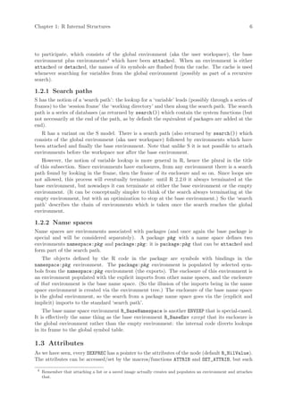 Chapter 1: R Internal Structures                                                                             6




to participate, which consists of the global environment (aka the user workspace), the base
environment plus environments4 which have been attached. When an environment is either
attached or detached, the names of its symbols are flushed from the cache. The cache is used
whenever searching for variables from the global environment (possibly as part of a recursive
search).

1.2.1 Search paths
S has the notion of a ‘search path’: the lookup for a ‘variable’ leads (possibly through a series of
frames) to the ‘session frame’ the ‘working directory’ and then along the search path. The search
path is a series of databases (as returned by search()) which contain the system functions (but
not necessarily at the end of the path, as by default the equivalent of packages are added at the
end).
   R has a variant on the S model. There is a search path (also returned by search()) which
consists of the global environment (aka user workspace) followed by environments which have
been attached and finally the base environment. Note that unlike S it is not possible to attach
environments before the workspace nor after the base environment.
    However, the notion of variable lookup is more general in R, hence the plural in the title
of this subsection. Since environments have enclosures, from any environment there is a search
path found by looking in the frame, then the frame of its enclosure and so on. Since loops are
not allowed, this process will eventually terminate: until R 2.2.0 it always terminated at the
base environment, but nowadays it can terminate at either the base environment or the empty
environment. (It can be conceptually simpler to think of the search always terminating at the
empty environment, but with an optimization to stop at the base environment.) So the ‘search
path’ describes the chain of environments which is taken once the search reaches the global
environment.

1.2.2 Name spaces
Name spaces are environments associated with packages (and once again the base package is
special and will be considered separately). A package pkg with a name space defines two
environments namespace:pkg and package:pkg : it is package:pkg that can be attached and
form part of the search path.
    The objects defined by the R code in the package are symbols with bindings in the
namespace:pkg environment. The package:pkg environment is populated by selected sym-
bols from the namespace:pkg environment (the exports). The enclosure of this environment is
an environment populated with the explicit imports from other name spaces, and the enclosure
of that environment is the base name space. (So the illusion of the imports being in the name
space environment is created via the environment tree.) The enclosure of the base name space
is the global environment, so the search from a package name space goes via the (explicit and
implicit) imports to the standard ‘search path’.
    The base name space environment R_BaseNamespace is another ENVSXP that is special-cased.
It is effectively the same thing as the base environment R_BaseEnv except that its enclosure is
the global environment rather than the empty environment: the internal code diverts lookups
in its frame to the global symbol table.

1.3 Attributes
As we have seen, every SEXPREC has a pointer to the attributes of the node (default R_NilValue).
The attributes can be accessed/set by the macros/functions ATTRIB and SET_ATTRIB, but such
 4
     Remember that attaching a list or a saved image actually creates and populates an environment and attaches
     that.
 