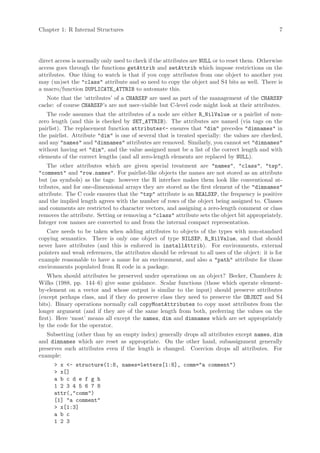 Chapter 1: R Internal Structures                                                                  7




direct access is normally only used to check if the attributes are NULL or to reset them. Otherwise
access goes through the functions getAttrib and setAttrib which impose restrictions on the
attributes. One thing to watch is that if you copy attributes from one object to another you
may (un)set the "class" attribute and so need to copy the object and S4 bits as well. There is
a macro/function DUPLICATE_ATTRIB to automate this.
   Note that the ‘attributes’ of a CHARSXP are used as part of the management of the CHARSXP
cache: of course CHARSXP’s are not user-visible but C-level code might look at their attributes.
   The code assumes that the attributes of a node are either R_NilValue or a pairlist of non-
zero length (and this is checked by SET_ATTRIB). The attributes are named (via tags on the
pairlist). The replacement function attributes<- ensures that "dim" precedes "dimnames" in
the pairlist. Attribute "dim" is one of several that is treated specially: the values are checked,
and any "names" and "dimnames" attributes are removed. Similarly, you cannot set "dimnames"
without having set "dim", and the value assigned must be a list of the correct length and with
elements of the correct lengths (and all zero-length elements are replaced by NULL).
    The other attributes which are given special treatment are "names", "class", "tsp",
"comment" and "row.names". For pairlist-like objects the names are not stored as an attribute
but (as symbols) as the tags: however the R interface makes them look like conventional at-
tributes, and for one-dimensional arrays they are stored as the first element of the "dimnames"
attribute. The C code ensures that the "tsp" attribute is an REALSXP, the frequency is positive
and the implied length agrees with the number of rows of the object being assigned to. Classes
and comments are restricted to character vectors, and assigning a zero-length comment or class
removes the attribute. Setting or removing a "class" attribute sets the object bit appropriately.
Integer row names are converted to and from the internal compact representation.
   Care needs to be taken when adding attributes to objects of the types with non-standard
copying semantics. There is only one object of type NILSXP, R_NilValue, and that should
never have attributes (and this is enforced in installAttrib). For environments, external
pointers and weak references, the attributes should be relevant to all uses of the object: it is for
example reasonable to have a name for an environment, and also a "path" attribute for those
environments populated from R code in a package.
    When should attributes be preserved under operations on an object? Becker, Chambers &
Wilks (1988, pp. 144–6) give some guidance. Scalar functions (those which operate element-
by-element on a vector and whose output is similar to the input) should preserve attributes
(except perhaps class, and if they do preserve class they need to preserve the OBJECT and S4
bits). Binary operations normally call copyMostAttributes to copy most attributes from the
longer argument (and if they are of the same length from both, preferring the values on the
first). Here ‘most’ means all except the names, dim and dimnames which are set appropriately
by the code for the operator.
   Subsetting (other than by an empty index) generally drops all attributes except names, dim
and dimnames which are reset as appropriate. On the other hand, subassignment generally
preserves such attributes even if the length is changed. Coercion drops all attributes. For
example:
      > x <- structure(1:8, names=letters[1:8], comm="a comment")
      > x[]
      a b c d e f g h
      1 2 3 4 5 6 7 8
      attr(,"comm")
      [1] "a comment"
      > x[1:3]
      a b c
      1 2 3
 
