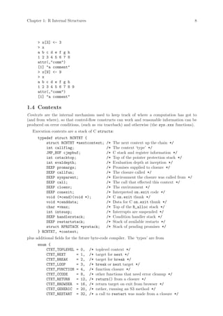 Chapter 1: R Internal Structures                                                                  8




      > x[3] <- 3
      > x
      a b c d e f g h
      1 2 3 4 5 6 7 8
      attr(,"comm")
      [1] "a comment"
      > x[9] <- 9
      > x
      a b c d e f g h
      1 2 3 4 5 6 7 8 9
      attr(,"comm")
      [1] "a comment"

1.4 Contexts
Contexts are the internal mechanism used to keep track of where a computation has got to
(and from where), so that control-flow constructs can work and reasonable information can be
produced on error conditions, (such as via traceback) and otherwise (the sys.xxx functions).
   Execution contexts are a stack of C structs:
      typedef struct RCNTXT {
          struct RCNTXT *nextcontext;           /*   The next context up the chain */
          int callflag;                         /*   The context ‘type’ */
          JMP_BUF cjmpbuf;                      /*   C stack and register information */
          int cstacktop;                        /*   Top of the pointer protection stack */
          int evaldepth;                        /*   Evaluation depth at inception */
          SEXP promargs;                        /*   Promises supplied to closure */
          SEXP callfun;                         /*   The closure called */
          SEXP sysparent;                       /*   Environment the closure was called from */
          SEXP call;                            /*   The call that effected this context */
          SEXP cloenv;                          /*   The environment */
          SEXP conexit;                         /*   Interpreted on.exit code */
          void (*cend)(void *);                 /*   C on.exit thunk */
          void *cenddata;                       /*   Data for C on.exit thunk */
          char *vmax;                           /*   Top of the R_alloc stack */
          int intsusp;                          /*   Interrupts are suspended */
          SEXP handlerstack;                    /*   Condition handler stack */
          SEXP restartstack;                    /*   Stack of available restarts */
          struct RPRSTACK *prstack;             /*   Stack of pending promises */
      } RCNTXT, *context;
plus additional fields for the future byte-code compiler. The ‘types’ are from
      enum {
          CTXT_TOPLEVEL     =   0,    /*   toplevel context */
          CTXT_NEXT         =   1,    /*   target for next */
          CTXT_BREAK        =   2,    /*   target for break */
          CTXT_LOOP         =   3,    /*   break or next target */
          CTXT_FUNCTION     =   4,    /*   function closure */
          CTXT_CCODE        =   8,    /*   other functions that need error cleanup */
          CTXT_RETURN       =   12,   /*   return() from a closure */
          CTXT_BROWSER      =   16,   /*   return target on exit from browser */
          CTXT_GENERIC      =   20,   /*   rather, running an S3 method */
          CTXT_RESTART      =   32,   /*   a call to restart was made from a closure */
 