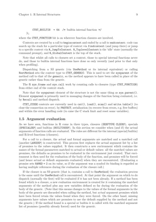 Chapter 1: R Internal Structures                                                                   9




           CTXT_BUILTIN      = 64    /* builtin internal function */
      };
where the CTXT_FUNCTION bit is on wherever function closures are involved.
   Contexts are created by a call to begincontext and ended by a call to endcontext: code can
search up the stack for a particular type of context via findcontext (and jump there) or jump
to a specific context via R_JumpToContext. R_ToplevelContext is the ‘idle’ state (normally the
command prompt), and R_GlobalContext is the top of the stack.
   Note that whilst all calls to closures set a context, those to special internal functions never
do, and those to builtin internal functions have done so only recently (and prior to that only
when profiling).
   Dispatching from a S3 generic (via UseMethod or its internal equivalent) or calling
NextMethod sets the context type to CTXT_GENERIC. This is used to set the sysparent of the
method call to that of the generic, so the method appears to have been called in place of the
generic rather than from the generic.
   The R sys.frame and sys.call work by counting calls to closures (type CTXT_FUNCTION)
from either end of the context stack.
   Note that the sysparent element of the structure is not the same thing as sys.parent().
Element sysparent is primarily used in managing changes of the function being evaluated, i.e.
by Recall and method dispatch.
   CTXT_CCODE contexts are currently used in cat(), load(), scan() and write.table() (to
close the connection on error), by PROTECT, serialization (to recover from errors, e.g. free buffers)
and within the error handling code (to raise the C stack limit and reset some variables).

1.5 Argument evaluation
As we have seen, functions in R come in three types, closures (SEXPTYPE CLOSXP), specials
(SPECIALSXP) and builtins (BUILTINSXP). In this section we consider when (and if) the actual
arguments of function calls are evaluated. The rules are different for the internal (special/builtin)
and R-level functions (closures).
   For a call to a closure, the actual and formal arguments are matched and a matched call
(another LANGSXP) is constructed. This process first replaces the actual argument list by a list
of promises to the values supplied. It then constructs a new environment which contains the
names of the formal parameters matched to actual or default values: all the matched values are
promises, the defaults as promises to be evaluated in the environment just created. That envi-
ronment is then used for the evaluation of the body of the function, and promises will be forced
(and hence actual or default arguments evaluated) when they are encountered. (Evaluating a
promise sets NAMED = 2 on its value, so if the argument was a symbol its binding is regarded as
having multiple references during the evaluation of the closure call.)
    If the closure is an S3 generic (that is, contains a call to UseMethod) the evaluation process
is the same until the UseMethod call is encountered. At that point the argument on which to do
dispatch (normally the first) will be evaluated if it has not been already. If a method has been
found which is a closure, a new evaluation environment is created for it containing the matched
arguments of the method plus any new variables defined so far during the evaluation of the
body of the generic. (Note that this means changes to the values of the formal arguments in the
body of the generic are discarded when calling the method, but actual argument promises which
have been forced retain the values found when they were forced. On the other hand, missing
arguments have values which are promises to use the default supplied by the method and not
the generic.) If the method found is a special or builtin it is called with the matched argument
list of promises (possibly already forced) used for the generic.
 