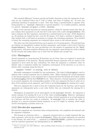 Chapter 1: R Internal Structures                                                                             10




    The essential difference5 between special and builtin functions is that the arguments of spe-
cials are not evaluated before the C code is called, and those of builtins are. In each case
positional matching of arguments is used. Note that being a special/builtin is separate from
being primitive or .Internal: function is a special primitive, + is a builtin primitive, switch
is a special .Internal and grep is a builtin .Internal.
    Many of the internal functions are internal generics, which for specials means that they do
not evaluate their arguments on call, but the C code starts with a call to DispatchOrEval. The
latter evaluates the first argument, and looks for a method based on its class. (If S4 dispatch is
on, S4 methods are looked for first, even for S3 classes.) If it finds a method, it dispatches to
that method with a call based on promises to evaluate the remaining arguments. If no method
is found, the remaining arguments are evaluated before return to the internal generic.
    The other way that internal functions can be generic is to be group generic. All such functions
are builtins (so immediately evaluate all their arguments), and contain a call to the C function
DispatchGeneric. There are some peculiarities over the number of arguments for the "Math"
group generic, with some members allowing only one argument, some having two (with a default
for the second) and trunc allows one or more but the default only accepts one.

1.5.1 Missingness
Actual arguments to (non-internal) R functions can be fewer than are required to match the
formal arguments of the function. Having unmatched formal arguments will not matter if the
argument is never used (by lazy evaluation), but when the argument is evaluated, either its
default value is evaluated (within the evaluation environment of the function) or an error is
thrown with a message along the lines of
        argument "foobar" is missing, with no default
    Internally missingness is handled by two mechanisms. The object R_MissingArg is used to
indicate that a formal argument has no (default) value. When matching the actual arguments
to the formal arguments, a new argument list is constructed from the formals all of whose values
are R_MissingArg with the first MISSING bit set. Then whenever a formal argument is matched
to an actual argument, the corresponding member of the new argument list has its value set to
that of the matched actual argument, and if that is not R_MissingArg the missing bit is unset.
   This new argument list is used to form the evaluation frame for the function, and if named
arguments are subsequently given a new value (before they are evaluated) the missing bit is
cleared.
   Missingness of arguments can be interrogated via the missing() function. An argument is
clearly missing if its missing bit is set or if the value is R_MissingArg. However, missingness
can be passed on from function to function, for using a formal argument as an actual argument
in a function call does not count as evaluation. So missing() has to examine the value (a
promise) of a non-yet-evaluated formal argument to see if it might be missing, which might
involve investigating a promise and so on . . . .

1.5.2 Dot-dot-dot arguments
Dot-dot-dot arguments are convenient when writing functions, but complicate the internal code
for argument evaluation.
   The formals of a function with a ... argument represent that as a single argument like any
other argument, with tag the symbol R_DotsSymbol. When the actual arguments are matched
to the formals, the value of the ... argument is of SEXPTYPE DOTSXP, a pairlist of promises (as
used for matched arguments) but distinguished by the SEXPTYPE.
 5
     There is currently one other difference: when profiling builtin functions are counted as function calls but
     specials are not.
 