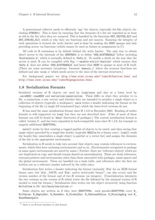 Chapter 1: R Internal Structures                                                                  12




   A generational collector needs to efficiently ‘age’ the objects, especially list-like objects (in-
cluding STRSXPs). This is done by ensuring that the elements of a list are regarded as at least
as old as the list when they are assigned. This is handled by the functions SET_VECTOR_ELT and
SET_STRING_ELT, which is why they are functions and not macros. Ensuring the integrity of
such operations is termed the write barrier and is done by making the SEXP opaque and only
providing access via functions (which cannot be used as lvalues in assignments in C).
   All code in R extensions is by default behind the write barrier. The only way to obtain
direct access to the internals of the SEXPRECs is to define ‘USE_RINTERNALS’ before including
‘Rinternals.h’, which is normally defined in ‘Defn.h’. To enable a check on the way that the
access is used, R can be compiled with flag ‘--enable-strict-barrier’ which ensures that
‘Defn.h’ does not define ‘USE_RINTERNALS’ and hence that SEXP is opaque in most of R itself.
(There are some necessary exceptions: foremost ‘memory.c’ where the accessor functions are
defined and also ‘size.c’ which needs access to the sizes of the internal structures.)
   For background papers see http://www.stat.uiowa.edu/~luke/R/barrier.html and
http://www.stat.uiowa.edu/~luke/R/gengcnotes.html.

1.8 Serialization Formats
Serialized versions of R objects are used by load/save and also at a lower level by
.saveRDS/.readRDS and serialize/unserialize. These differ in what they serialize to (a
file, a connection, a raw vector) and whether they are intended to serialize a single object or a
collection of objects (typically a workspace). save writes a header indicating the format at the
beginning of the file (a single LF-terminated line) which the lower-level versions do not.
    R has used the same serialization format since R 1.4.0 in December 2001. Reading of earlier
formats is still supported via load, but they are not described here. (Files of most of these
formats can still be found in ‘data’ directories of packages.) The current serialization format is
called ‘version 2’, and has been expanded in back-compatible ways since R 1.4.0, for example to
support additional SEXPTYPEs.
    save() works by first creating a tagged pairlist of objects to be saved, and then saving that
single object preceded by a single-line header (typically RDX2n for a binary save). load() reads
the header line, unserializes a single object (a pairlist or a vector list) and assigns the elements
of the list in the appropriate environment.
   Serialization in R needs to take into account that objects may contain references to environ-
ments, which then have enclosing environments and so on. (Environments recognized as package
or name space environments are saved by name.) Further, there are ‘reference objects’ which are
not duplicated on copy and should remain shared on unserialization. These are weak references,
external pointers and environments other than those associated with packages, name spaces and
the global environment. These are handled via a hash table, and references after the first are
written out as a reference marker indexed by the table entry.
   Serialization first writes a header indicating the format (normally ‘Xn’ for an XDR format
binary save, but ‘An’, ASCII, and ‘Bn’, native word-order binary8 , can also occur) and the
version number of the format and of two R versions (as integers). (Unserialization interprets
the two versions as the version of R which wrote the file followed by the minimal version of R
needed to read the format.) Serialization then writes out the object recursively using function
WriteItem in file ‘src/main/serialize.c’.
   Some objects are written as if they were SEXPTYPEs: such pseudo-SEXPTYPEs cover R_
NilValue, R_EmptyEnv, R_BaseEnv, R_GlobalEnv, R_UnboundValue, R_MissingArg and R_
BaseNamespace.

 8
     there is no R-level interface to this format
 