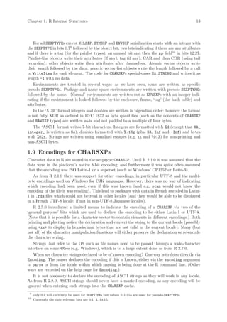 Chapter 1: R Internal Structures                                                                       13




    For all SEXPTYPEs except NILSXP, SYMSXP and ENVSXP serialization starts with an integer with
the SEXPTYPE in bits 0:79 followed by the object bit, two bits indicating if there are any attributes
and if there is a tag (for the pairlist types), an unused bit and then the gp field10 in bits 12:27.
Pairlist-like objects write their attributes (if any), tag (if any), CAR and then CDR (using tail
recursion): other objects write their attributes after themselves. Atomic vector objects write
their length followed by the data: generic vector-list objects write the length followed by a call
to WriteItem for each element. The code for CHARSXPs special-cases NA_STRING and writes it as
length -1 with no data.
    Environments are treated in several ways: as we have seen, some are written as specific
pseudo-SEXPTYPEs. Package and name space environments are written with pseudo-SEXPTYPEs
followed by the name. ‘Normal’ environments are written out as ENVSXPs with an integer indi-
cating if the environment is locked followed by the enclosure, frame, ‘tag’ (the hash table) and
attributes.
    In the ‘XDR’ format integers and doubles are written in bigendian order: however the format
is not fully XDR as defined in RFC 1832 as byte quantities (such as the contents of CHARSXP
and RAWSXP types) are written as-is and not padded to a multiple of four bytes.
    The ‘ASCII’ format writes 7-bit characters. Integers are formatted with %d (except that NA_
integer_ is written as NA), doubles formatted with %.16g (plus NA, Inf and -Inf) and bytes
with %02x. Strings are written using standard escapes (e.g. t and 013) for non-printing and
non-ASCII bytes.

1.9 Encodings for CHARSXPs
Character data in R are stored in the sexptype CHARSXP. Until R 2.1.0 it was assumed that the
data were in the platform’s native 8-bit encoding, and furthermore it was quite often assumed
that the encoding was ISO Latin-1 or a superset (such as Windows’ CP1252 or Latin-9).
   As from R 2.1.0 there was support for other encodings, in particular UTF-8 and the multi-
byte encodings used on Windows for CJK languages. However, there was no way of indicating
which encoding had been used, even if this was known (and e.g. scan would not know the
encoding of the file it was reading). This lead to packages with data in French encoded in Latin-
1 in .rda files which could not be read in other locales (and they would be able to be displayed
in a French UTF-8 locale, if not in non-UTF-8 Japanese locales).
   R 2.5.0 introduced a limited means to indicate the encoding of a CHARSXP via two of the
‘general purpose’ bits which are used to declare the encoding to be either Latin-1 or UTF-8.
(Note that it is possible for a character vector to contain elements in different encodings.) Both
printing and plotting notice the declaration and convert the string to the current locale (possibly
using <xx> to display in hexadecimal bytes that are not valid in the current locale). Many (but
not all) of the character manipulation functions will either preserve the declaration or re-encode
the character string.
   Strings that refer to the OS such as file names need to be passed through a wide-character
interface on some OSes (e.g. Windows), which is to a large extent done as from R 2.7.0.
   When are character strings declared to be of known encoding? One way is to do so directly via
Encoding. The parser declares the encoding if this is known, either via the encoding argument
to parse or from the locale within which parsing is being done at the R command line. (Other
ways are recorded on the help page for Encoding.)
   It is not necessary to declare the encoding of ASCII strings as they will work in any locale.
As from R 2.8.0, ASCII strings should never have a marked encoding, as any encoding will be
ignored when entering such strings into the CHARSXP cache.
 9
     only 0:4 will currently be used for SEXPTYPEs but values 241:255 are used for pseudo-SEXPTYPEs.
10
     Currently the only relevant bits are 0:1, 4, 14:15.
 