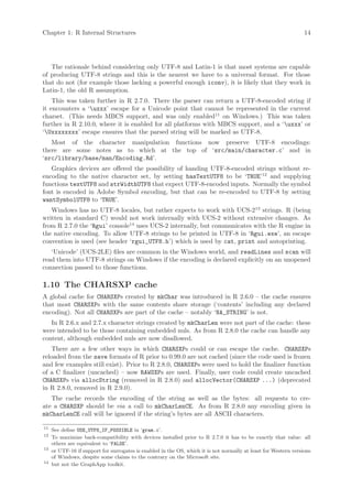 Chapter 1: R Internal Structures                                                                                  14




   The rationale behind considering only UTF-8 and Latin-1 is that most systems are capable
of producing UTF-8 strings and this is the nearest we have to a universal format. For those
that do not (for example those lacking a powerful enough iconv), it is likely that they work in
Latin-1, the old R assumption.
    This was taken further in R 2.7.0. There the parser can return a UTF-8-encoded string if
it encounters a ‘uxxx’ escape for a Unicode point that cannot be represented in the current
charset. (This needs MBCS support, and was only enabled11 on Windows.) This was taken
further in R 2.10.0, where it is enabled for all platforms with MBCS support, and a ‘uxxx’ or
‘Uxxxxxxxx’ escape ensures that the parsed string will be marked as UTF-8.
   Most of the character manipulation functions now preserve UTF-8 encodings:
there are some notes as to which at the top of ‘src/main/character.c’ and in
‘src/library/base/man/Encoding.Rd’.
   Graphics devices are offered the possibility of handing UTF-8-encoded strings without re-
encoding to the native character set, by setting hasTextUTF8 to be ‘TRUE’12 and supplying
functions textUTF8 and strWidthUTF8 that expect UTF-8-encoded inputs. Normally the symbol
font is encoded in Adobe Symbol encoding, but that can be re-encoded to UTF-8 by setting
wantSymbolUTF8 to ‘TRUE’.
   Windows has no UTF-8 locales, but rather expects to work with UCS-213 strings. R (being
written in standard C) would not work internally with UCS-2 without extensive changes. As
from R 2.7.0 the ‘Rgui’ console14 uses UCS-2 internally, but communicates with the R engine in
the native encoding. To allow UTF-8 strings to be printed in UTF-8 in ‘Rgui.exe’, an escape
convention is used (see header ‘rgui_UTF8.h’) which is used by cat, print and autoprinting.
   ‘Unicode’ (UCS-2LE) files are common in the Windows world, and readLines and scan will
read them into UTF-8 strings on Windows if the encoding is declared explicitly on an unopened
connection passed to those functions.

1.10 The CHARSXP cache
A global cache for CHARSXPs created by mkChar was introduced in R 2.6.0 – the cache ensures
that most CHARSXPs with the same contents share storage (‘contents’ including any declared
encoding). Not all CHARSXPs are part of the cache – notably ‘NA_STRING’ is not.
   In R 2.6.x and 2.7.x character strings created by mkCharLen were not part of the cache: these
were intended to be those containing embedded nuls. As from R 2.8.0 the cache can handle any
content, although embedded nuls are now disallowed.
    There are a few other ways in which CHARSXPs could or can escape the cache. CHARSXPs
reloaded from the save formats of R prior to 0.99.0 are not cached (since the code used is frozen
and few examples still exist). Prior to R 2.8.0, CHARSXPs were used to hold the finalizer function
of a C finalizer (uncached) – now RAWSXPs are used. Finally, user code could create uncached
CHARSXPs via allocString (removed in R 2.8.0) and allocVector(CHARSXP ...) (deprecated
in R 2.8.0, removed in R 2.9.0).
   The cache records the encoding of the string as well as the bytes: all requests to cre-
ate a CHARSXP should be via a call to mkCharLenCE. As from R 2.8.0 any encoding given in
mkCharLenCE call will be ignored if the string’s bytes are all ASCII characters.

11
     See define USE_UTF8_IF_POSSIBLE in ‘gram.c’.
12
     To maximize back-compatibility with devices installed prior to R 2.7.0 it has to be exactly that value: all
     others are equivalent to ‘FALSE’.
13
     or UTF-16 if support for surrogates is enabled in the OS, which it is not normally at least for Western versions
     of Windows, despite some claims to the contrary on the Microsoft site.
14
     but not the GraphApp toolkit.
 