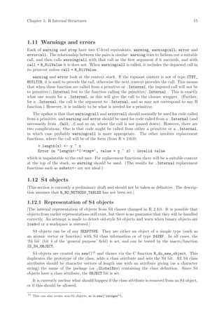 Chapter 1: R Internal Structures                                                                  15




1.11 Warnings and errors
Each of warning and stop have two C-level equivalents, warning, warningcall, error and
errorcall. The relationship between the pairs is similar: warning tries to fathom out a suitable
call, and then calls warningcall with that call as the first argument if it succeeds, and with
call = R_NilValue it is does not. When warningcall is called, it includes the deparsed call in
its printout unless call = R_NilValue.
   warning and error look at the context stack. If the topmost context is not of type CTXT_
BUILTIN, it is used to provide the call, otherwise the next context provides the call. This means
that when these function are called from a primitive or .Internal, the imputed call will not be
to primitive/.Internal but to the function calling the primitive/.Internal . This is exactly
what one wants for a .Internal, as this will give the call to the closure wrapper. (Further,
for a .Internal, the call is the argument to .Internal, and so may not correspond to any R
function.) However, it is unlikely to be what is needed for a primitive.
   The upshot is that that warningcall and errorcall should normally be used for code called
from a primitive, and warning and error should be used for code called from a .Internal (and
necessarily from .Call, .C and so on, where the call is not passed down). However, there are
two complications. One is that code might be called from either a primitive or a .Internal,
in which case probably warningcall is more appropriate. The other involves replacement
functions, where the call will be of the form (from R < 2.6.0)
        > length(x) <- y ~ x
        Error in "length<-"(‘*tmp*‘, value = y ~ x) : invalid value
which is unpalatable to the end user. For replacement functions there will be a suitable context
at the top of the stack, so warning should be used. (The results for .Internal replacement
functions such as substr<- are not ideal.)

1.12 S4 objects
[This section is currently a preliminary draft and should not be taken as definitive. The descrip-
tion assumes that R_NO_METHODS_TABLES has not been set.]

1.12.1 Representation of S4 objects
[The internal representation of objects from S4 classes changed in R 2.4.0. It is possible that
objects from earlier representations still exist, but there is no guarantee that they will be handled
correctly. An attempt is made to detect old-style S4 objects and warn when binary objects are
loaded or a workspace is restored.]
   S4 objects can be of any SEXPTYPE. They are either an object of a simple type (such as
an atomic vector or function) with S4 class information or of type S4SXP. In all cases, the
‘S4 bit’ (bit 4 of the ‘general purpose’ field) is set, and can be tested by the macro/function
IS_S4_OBJECT.
    S4 objects are created via new()15 and thence via the C function R_do_new_object. This
duplicates the prototype of the class, adds a class attribute and sets the S4 bit. All S4 class
attributes should be character vectors of length one with an attribute giving (as a character
string) the name of the package (or .GlobalEnv) containing the class definition. Since S4
objects have a class attribute, the OBJECT bit is set.
    It is currently unclear what should happen if the class attribute is removed from an S4 object,
or if this should be allowed.

15
     This can also create non-S4 objects, as in new("integer").
 