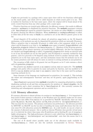 Chapter 1: R Internal Structures                                                                     17




if myfn was previously in a package with a name space there will be two functions called myfn
on the search paths, and which will be called depends on which search path is in use. This
is starkest for functions in the base name space, where the original will be found ahead of the
newly created function from any other package with a name space.
    Primitive functions are treated quite differently, for efficiency reasons: this results in different
semantics. setGeneric is disallowed for primitive functions. The methods namespace contains
a list .BasicFunsList named by primitive functions: the entries are either FALSE or a standard
S4 generic showing the effective definition. When setMethod (or setReplaceMethod) is called,
it either fails (if the list entry is FALSE) or a method is set on the effective generic given in the
list.
    Actual dispatch of S4 methods for almost all primitives piggy-backs on the S3 dispatch
mechanism, so S4 methods can only be dispatched for primitives which are internally S3 generic.
When a primitive that is internally S3 generic is called with a first argument which is an S4
object and S4 dispatch is on (that is, the methods name space is loaded), DispatchOrEval calls
R_possible_dispatch (defined in ‘src/main/objects.c’). (Members of the S3 group generics,
which includes all the generic operators, are treated slightly differently: the first two arguments
are checked and DispatchGroup is called.) R_possible_dispatch first checks an internal table
to see if any S4 methods are set for that generic (and S4 dispatch is currently enabled for that
generic), and if so proceeds to S4 dispatch using methods stored in another internal table. All
primitives are in the base name space, and this mechanism means that S4 methods can be set
for (some) primitives and will always be used, in contrast to setting methods on non-primitives.
    The exception is %*%, which is S4 generic but not S3 generic as its C code contains a direct
call to R_possible_dispatch.
    The primitive as.double is special, as as.numeric and as.real are copies of it. The methods
package code partly refers to generics by name and partly by function, and was modified in R
2.6.0 to map as.double and as.real to as.numeric (since that is the name used by packages
exporting methods for it).
    Some elements of the language are implemented as primitives, for example }. This includes
the subset and subassignment ‘functions’ and they are S4 generic, again piggybacking on S3
dispatch.
    .BasicFunsList is generated when methods is installed, by computing all primitives, initially
disallowing methods on all and then setting generics for members of .GenericArgsEnv, the S4
group generics and a short exceptions list in ‘BasicFunsList.R’: this currently contains the
subsetting and subassignment operators and an override for c.

1.13 Memory allocators
R’s memory allocation is almost all done via routines in ‘src/main/memory.c’. It is important to
keep track of where memory is allocated, as the Windows port (by default) makes use of a mem-
ory allocator that differs from malloc etc as provided by MinGW. Specifically, there are entry
points Rm_malloc, Rm_free, Rm_calloc and Rm_free provided by ‘src/gnuwin32/malloc.c’.
This was done for two reasons. The primary motivation was performance: the allocator provided
by MSVCRT via MinGW was far too slow at handling the many small allocations that the cur-
rent (since R 1.2.0) allocation system for SEXPRECs uses. As a side benefit, we can set a limit on
the amount of allocated memory: this is useful as whereas Windows does provide virtual mem-
ory it is relatively far slower than many other R platforms and so limiting R’s use of swapping is
highly advantageous. The high-performance allocator is only called from ‘src/main/memory.c’,
‘src/main/regex.c’, ‘src/extra/pcre’ and ‘src/extra/xdr’: note that this means that it is
not used in packages.
   The rest of R should where possible make use of the allocators made available by
‘src/main/memory.c’, which are also the methods recommended in Section “Memory
 