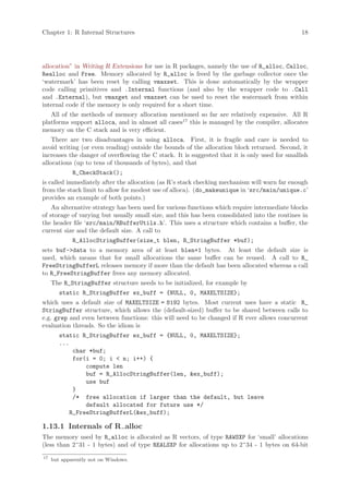 Chapter 1: R Internal Structures                                                               18




allocation” in Writing R Extensions for use in R packages, namely the use of R_alloc, Calloc,
Realloc and Free. Memory allocated by R_alloc is freed by the garbage collector once the
‘watermark’ has been reset by calling vmaxset. This is done automatically by the wrapper
code calling primitives and .Internal functions (and also by the wrapper code to .Call
and .External), but vmaxget and vmaxset can be used to reset the watermark from within
internal code if the memory is only required for a short time.
   All of the methods of memory allocation mentioned so far are relatively expensive. All R
platforms support alloca, and in almost all cases17 this is managed by the compiler, allocates
memory on the C stack and is very efficient.
    There are two disadvantages in using alloca. First, it is fragile and care is needed to
avoid writing (or even reading) outside the bounds of the allocation block returned. Second, it
increases the danger of overflowing the C stack. It is suggested that it is only used for smallish
allocations (up to tens of thousands of bytes), and that
             R_CheckStack();
is called immediately after the allocation (as R’s stack checking mechanism will warn far enough
from the stack limit to allow for modest use of alloca). (do_makeunique in ‘src/main/unique.c’
provides an example of both points.)
    An alternative strategy has been used for various functions which require intermediate blocks
of storage of varying but usually small size, and this has been consolidated into the routines in
the header file ‘src/main/RBufferUtils.h’. This uses a structure which contains a buffer, the
current size and the default size. A call to
             R_AllocStringBuffer(size_t blen, R_StringBuffer *buf);
sets buf->data to a memory area of at least blen+1 bytes. At least the default size is
used, which means that for small allocations the same buffer can be reused. A call to R_
FreeStringBufferL releases memory if more than the default has been allocated whereas a call
to R_FreeStringBuffer frees any memory allocated.
     The R_StringBuffer structure needs to be initialized, for example by
        static R_StringBuffer ex_buff = {NULL, 0, MAXELTSIZE};
which uses a default size of MAXELTSIZE = 8192 bytes. Most current uses have a static R_
StringBuffer structure, which allows the (default-sized) buffer to be shared between calls to
e.g. grep and even between functions: this will need to be changed if R ever allows concurrent
evaluation threads. So the idiom is
        static R_StringBuffer ex_buff = {NULL, 0, MAXELTSIZE};
        ...
            char *buf;
            for(i = 0; i < n; i++) {
                compute len
                buf = R_AllocStringBuffer(len, &ex_buff);
                use buf
            }
            /* free allocation if larger than the default, but leave
                default allocated for future use */
           R_FreeStringBufferL(&ex_buff);

1.13.1 Internals of R alloc
The memory used by R_alloc is allocated as R vectors, of type RAWSXP for ‘small’ allocations
(less than 2^31 - 1 bytes) and of type REALSXP for allocations up to 2^34 - 1 bytes on 64-bit
17
     but apparently not on Windows.
 