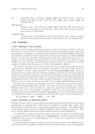 Chapter 1: R Internal Structures                                                                    20




X11          (Unix-alikes only.) The X11(), jpeg(), png() and tiff() devices. These are
             optional, and links to some or all of the X11, pango, cairo, jpeg, libpng and
             libtiff libraries.
‘Rbitmap.dll’
           (Windows only.) The code for the BMP, JPEG, PNG and TIFF devices and for
           saving on-screen graphs to those formats. This is technically optional, and needs
           source code not in the tarball.
‘internet2.dll’
           (Windows only.) An alternative version of the internet access routines, compiled
           against Internet Explorer internals (and so loads ‘wininet.dll’ and ‘wsock32.dll’).

1.16 Visibility
1.16.1 Hiding C entry points
We make use of the visibility mechanisms discussed in Section “Controlling visibility” in Writing
R Extensions, C entry points not needed outside the main R executable/dynamic library (and
in particular in no package nor module) should be prefixed by attribute_hidden. Minimizing
the visibility of symbols in the R dynamic library will speed up linking to it (which packages
will do) and reduce the possibility of linking to the wrong entry points of the same name. In
addition, on some platforms reducing the number of entry points allows more efficient versions
of PIC to be used: somewhat over half the entry points are hidden. A convenient way to hide
variables (as distinct from functions) is to declare them extern0 in ‘Defn.h’.
   The visibility mechanism used is only available with some compilers and platforms, and in
particular not on Windows, where are alternative mechanism is used. Entry points will not be
made available in ‘R.dll’ if they are listed in the file ‘src/gnuwin32/Rdll.hide’. Entries in
that file start with a space and must be strictly in alphabetic order in the C locale (use sort on
the file to ensure this if you change it). It is possible to hide Fortran as well as C entry points via
this file: the former are lower-cased and have an underline as suffix, and the suffixed name should
be included in the file. Some entry points exist only on Windows or need to be visible only on
Windows, and some notes on these are provided in file ‘src/gnuwin32/Maintainters.notes’.
   Because of the advantages of reducing the number of visible entry points, they should be
declared attribute_hidden where possible. Note that this only has an effect on a shared-
R-library build, and so care is needed not to hide entry points that are legitimately used by
packages. So it is best if the decision on visibility is made when a new entry point is created,
including the decision if it should be included in ‘Rinternals.h’. A list of the visible entry points
on shared-R-library build on a reasonably standard Unix-alike can be made by something like
        nm -g libR.so | grep ’ [BCDT] ’ | cut -b20-

1.16.2 Variables in Windows DLLs
Windows is unique in that it conventionally treats importing variables differently from functions:
variables that are imported from a DLL need to be specified by a prefix (often ‘_imp_’) when
being linked to (‘imported’) but not when being linked from (‘exported’). The details depend
on the compiler system, and have changed for MinGW during the lifetime of that port. They
are in the main hidden behind some macros defined in header ‘R_ext/libextern.h’.
   A (non-function) variable in the main R sources that needs to be referred to outside ‘R.dll’
(in a package, module or another DLL such as ‘Rgraphapp.dll’) should be declared with prefix
LibExtern. The main use is in ‘Rinternals.h’, but it needs to be considered for any public
header and also ‘Defn.h’.
   It would nowadays be possible to make use of the ‘auto-import’ feature of the MinGW port of
ld to fix up imports from DLLs (and if R is built for the Cygwin platform this is what happens).
 