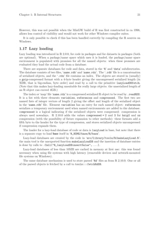 Chapter 1: R Internal Structures                                                               21




However, this was not possible when the MinGW build of R was first constructed in ca 1998,
allows less control of visibility and would not work for other Windows compiler suites.
    It is only possible to check if this has been handled correctly by compiling the R sources on
Windows.

1.17 Lazy loading
Lazy loading was introduced in R 2.0.0, for code in packages and for datasets in packages (both
are optional). When a package/name space which uses it is loaded, the package/name space
environment is populated with promises for all the named objects: when these promises are
evaluated they load the actual code from a database.
    There are separate databases for code and data, stored in the ‘R’ and ‘data’ subdirectories.
The database consists of two files, ‘name.rdb’ and ‘name.rdx’. The ‘.rdb’ file is a concatenation
of serialized objects, and the ‘.rdx’ file contains an index. The objects are stored in (usually)
a gzip-compressed format with a 4-byte header giving the uncompressed serialized length (in
XDR, that is big-endian, byte order) and read by a call to the primitive lazyLoadDBfetch.
(Note that this makes lazy-loading unsuitable for really large objects: the unserialized length of
an R object can exceed 4GB.)
    The index or ‘map’ file ‘name.rdx’ is a compressed serialized R object to be read by .readRDS.
It is a list with three elements variables, references and compressed. The first two are
named lists of integer vectors of length 2 giving the offset and length of the serialized object
in the ‘name.rdb’ file. Element variables has an entry for each named object: references
serializes a temporary environment used when named environments are added to the database.
compressed is a logical indicating if the serialized objects were compressed: compression is
always used nowadays. R 2.10.0 adds the values compressed = 2 and 3 for bzip2 and xz
compression (with the possibility of future expansion to other methods): these formats add a
fifth byte to the header for the type of compression, and stores serialized objects uncompressed
if compression expands them.
    The loader for a lazy-load database of code or data is lazyLoad in base, but note that there
is a separate copy to load base itself in ‘R_HOME/base/R/base’.
    Lazy-load databases are created by the code in ‘src/library/tools/R/makeLazyLoad.R’:
the main tool is the unexported function makeLazyLoadDB and the insertion of database entries
is done by calls to .Call("R_lazyLoadDBinsertValue", ...).
    Lazy-load databases of less than 10MB are cached in memory at first use: this was found
necessary when using file systems with high latency (removable devices and network-mounted
file systems on Windows).
    The same database mechanism is used to store parsed ‘Rd’ files as from R 2.10.0. One or all
of the parsed objects is fetched by a call to tools:::fetchRdDB.
 
