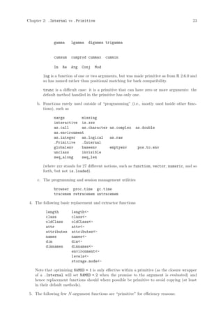 Chapter 2: .Internal vs .Primitive                                                          23




              gamma     lgamma    digamma trigamma


              cumsum    cumprod cummax     cummin

              Im   Re   Arg   Conj   Mod

        log is a function of one or two arguments, but was made primitive as from R 2.6.0 and
        so has named rather than positional matching for back compatibility.

        trunc is a difficult case: it is a primitive that can have zero or more arguments: the
        default method handled in the primitive has only one.

     b. Functions rarely used outside of “programming” (i.e., mostly used inside other func-
        tions), such as

              nargs        missing
              interactive is.xxx
              as.call      as.character as.complex          as.double
              as.environment
              as.integer   as.logical   as.raw
              .Primitive   .Internal
              globalenv    baseenv      emptyenv              pos.to.env
              unclass      invisible
              seq_along    seq_len

        (where xxx stands for 27 different notions, such as function, vector, numeric, and so
        forth, but not is.loaded).

     c. The programming and session management utilities

              browser proc.time gc.time
              tracemem retracemem untracemem

 4. The following basic replacement and extractor functions

          length        length<-
          class         class<-
          oldClass      oldCLass<-
          attr          attr<-
          attributes    attributes<-
          names         names<-
          dim           dim<-
          dimnames      dimnames<-
                        environment<-
                        levels<-
                        storage.mode<-

    Note that optimizing NAMED = 1 is only effective within a primitive (as the closure wrapper
    of a .Internal will set NAMED = 2 when the promise to the argument is evaluated) and
    hence replacement functions should where possible be primitive to avoid copying (at least
    in their default methods).

 5. The following few N -argument functions are “primitive” for efficiency reasons:
 