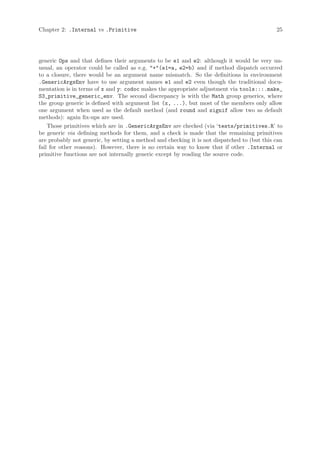 Chapter 2: .Internal vs .Primitive                                                           25




generic Ops and that defines their arguments to be e1 and e2: although it would be very un-
usual, an operator could be called as e.g. "+"(e1=a, e2=b) and if method dispatch occurred
to a closure, there would be an argument name mismatch. So the definitions in environment
.GenericArgsEnv have to use argument names e1 and e2 even though the traditional docu-
mentation is in terms of x and y: codoc makes the appropriate adjustment via tools:::.make_
S3_primitive_generic_env. The second discrepancy is with the Math group generics, where
the group generic is defined with argument list (x, ...), but most of the members only allow
one argument when used as the default method (and round and signif allow two as default
methods): again fix-ups are used.
    Those primitives which are in .GenericArgsEnv are checked (via ‘tests/primitives.R’ to
be generic via defining methods for them, and a check is made that the remaining primitives
are probably not generic, by setting a method and checking it is not dispatched to (but this can
fail for other reasons). However, there is no certain way to know that if other .Internal or
primitive functions are not internally generic except by reading the source code.
 