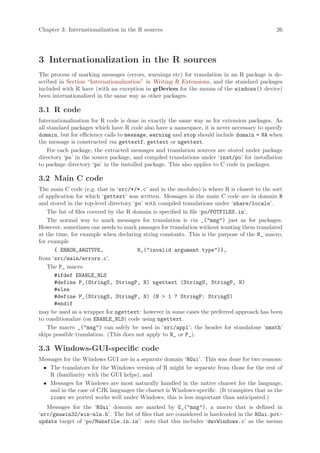 Chapter 3: Internationalization in the R sources                                             26




3 Internationalization in the R sources
The process of marking messages (errors, warnings etc) for translation in an R package is de-
scribed in Section “Internationalization” in Writing R Extensions, and the standard packages
included with R have (with an exception in grDevices for the menus of the windows() device)
been internationalized in the same way as other packages.

3.1 R code
Internationalization for R code is done in exactly the same way as for extension packages. As
all standard packages which have R code also have a namespace, it is never necessary to specify
domain, but for efficiency calls to message, warning and stop should include domain = NA when
the message is constructed via gettextf, gettext or ngettext.
    For each package, the extracted messages and translation sources are stored under package
directory ‘po’ in the source package, and compiled translations under ‘inst/po’ for installation
to package directory ‘po’ in the installed package. This also applies to C code in packages.

3.2 Main C code
The main C code (e.g. that in ‘src/*/*.c’ and in the modules) is where R is closest to the sort
of application for which ‘gettext’ was written. Messages in the main C code are in domain R
and stored in the top-level directory ‘po’ with compiled translations under ‘share/locale’.
    The list of files covered by the R domain is specified in file ‘po/POTFILES.in’.
    The normal way to mark messages for translation is via _("msg") just as for packages.
However, sometimes one needs to mark passages for translation without wanting them translated
at the time, for example when declaring string constants. This is the purpose of the N_ macro,
for example
      { ERROR_ARGTYPE,                   N_("invalid argument type")},
from ‘src/main/errors.c’.
    The P_ macro
      #ifdef ENABLE_NLS
      #define P_(StringS, StringP, N) ngettext (StringS, StringP, N)
      #else
      #define P_(StringS, StringP, N) (N > 1 ? StringP: StringS)
      #endif
may be used as a wrapper for ngettext: however in some cases the preferred approach has been
to conditionalize (on ENABLE_NLS) code using ngettext.
    The macro _("msg") can safely be used in ‘src/appl’; the header for standalone ‘nmath’
skips possible translation. (This does not apply to N_ or P_).

3.3 Windows-GUI-specific code
Messages for the Windows GUI are in a separate domain ‘RGui’. This was done for two reasons:
 • The translators for the Windows version of R might be separate from those for the rest of
    R (familiarity with the GUI helps), and
 • Messages for Windows are most naturally handled in the native charset for the language,
    and in the case of CJK languages the charset is Windows-specific. (It transpires that as the
    iconv we ported works well under Windows, this is less important than anticipated.)
   Messages for the ‘RGui’ domain are marked by G_("msg"), a macro that is defined in
‘src/gnuwin32/win-nls.h’. The list of files that are considered is hardcoded in the RGui.pot-
update target of ‘po/Makefile.in.in’: note that this includes ‘devWindows.c’ as the menus
 
