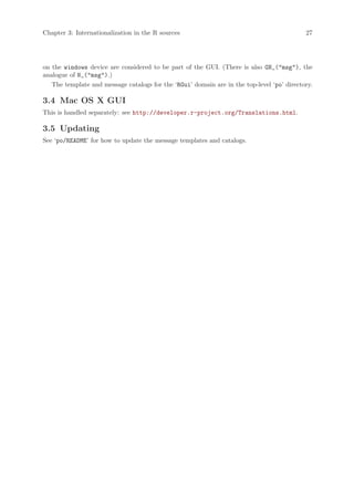 Chapter 3: Internationalization in the R sources                                            27




on the windows device are considered to be part of the GUI. (There is also GN_("msg"), the
analogue of N_("msg").)
   The template and message catalogs for the ‘RGui’ domain are in the top-level ‘po’ directory.

3.4 Mac OS X GUI
This is handled separately: see http://developer.r-project.org/Translations.html.

3.5 Updating
See ‘po/README’ for how to update the message templates and catalogs.
 