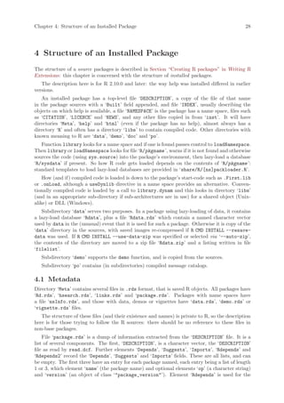 Chapter 4: Structure of an Installed Package                                                    28




4 Structure of an Installed Package
The structure of a source packages is described in Section “Creating R packages” in Writing R
Extensions: this chapter is concerned with the structure of installed packages.
   The description here is for R 2.10.0 and later: the way help was installed differed in earlier
versions.
   An installed package has a top-level file ‘DESCRIPTION’, a copy of the file of that name
in the package sources with a ‘Built’ field appended, and file ‘INDEX’, usually describing the
objects on which help is available, a file ‘NAMESPACE’ is the package has a name space, files such
as ‘CITATION’, ‘LICENCE’ and ‘NEWS’, and any other files copied in from ‘inst’. It will have
directories ‘Meta’, ‘help’ and ‘html’ (even if the package has no help), almost always has a
directory ‘R’ and often has a directory ‘libs’ to contain compiled code. Other directories with
known meaning to R are ‘data’, ‘demo’, ‘doc’ and ‘po’.
   Function library looks for a name space and if one is found passes control to loadNamespace.
Then library or loadNamespace looks for file ‘R/pkgname ’, warns if it is not found and otherwise
sources the code (using sys.source) into the package’s environment, then lazy-load a database
‘R/sysdata’ if present. So how R code gets loaded depends on the contents of ‘R/pkgname ’:
standard templates to load lazy-load databases are provided in ‘share/R/[ns]packloader.R’.
    How (and if) compiled code is loaded is down to the package’s start-code such as .First.lib
or .onLoad, although a useDynlib directive in a name space provides an alternative. Conven-
tionally compiled code is loaded by a call to library.dynam and this looks in directory ‘libs’
(and in an appropriate sub-directory if sub-architectures are in use) for a shared object (Unix-
alike) or DLL (Windows).
   Subdirectory ‘data’ serves two purposes. In a package using lazy-loading of data, it contains
a lazy-load database ‘Rdata’, plus a file ‘Rdata.rds’ which contain a named character vector
used by data in the (unusual) event that it is used for such a package. Otherwise it is copy of the
‘data’ directory in the sources, with saved images re-compressed if R CMD INSTALL --resave-
data was used. If R CMD INSTALL --use-data-zip was specified or selected via ‘--auto-zip’,
the contents of the directory are moved to a zip file ‘Rdata.zip’ and a listing written in file
‘filelist’.
   Subdirectory ‘demo’ supports the demo function, and is copied from the sources.
   Subdirectory ‘po’ contains (in subdirectories) compiled message catalogs.

4.1 Metadata
Directory ‘Meta’ contains several files in .rds format, that is saved R objects. All packages have
‘Rd.rds’, ‘hsearch.rds’, ‘links.rds’ and ‘package.rds’. Packages with name spaces have
a file ‘nsInfo.rds’, and those with data, demos or vignettes have ‘data.rds’, ‘demo.rds’ or
‘vignette.rds’ files.
   The structure of these files (and their existence and names) is private to R, so the description
here is for those trying to follow the R sources: there should be no reference to these files in
non-base packages.
    File ‘package.rds’ is a dump of information extracted from the ‘DESCRIPTION’ file. It is a
list of several components. The first, ‘DESCRIPTION’, is a character vector, the ‘DESCRIPTION’
file as read by read.dcf. Further elements ‘Depends’, ‘Suggests’, ‘Imports’, ‘Rdepends’ and
‘Rdepends2’ record the ‘Depends’, ‘Suggests’ and ‘Imports’ fields. These are all lists, and can
be empty. The first three have an entry for each package named, each entry being a list of length
1 or 3, which element ‘name’ (the package name) and optional elements ‘op’ (a character string)
and ‘version’ (an object of class ‘"package_version"’). Element ‘Rdepends’ is used for the
 
