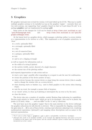 Chapter 5: Graphics                                                                                         30




5 Graphics
R’s graphics internals were revised for version 1.4.0 (and tidied up for 2.7.0). This was to enable
multiple graphics systems to be installed on top on the graphics ‘engine’ – currently there are
two such systems, one supporting ‘base’ graphics (based on that in S and whose R code1 is in
package graphics) and one implemented in package grid.
   Some notes on the changes for 1.4.0 can be found at http://www.stat.auckland.ac.nz/
~paul/R/basegraph.html           and          http://www.stat.auckland.ac.nz/~paul/R/
graphicsChanges.html.
   At the lowest level is a graphics device, which manages a plotting surface (a screen window
or a representation to be written to a file). This implements a set of graphics primitives, to
‘draw’
 •    a circle, optionally filled
 •    a rectangle, optionally filled
 •    a line
 •    a set of connected lines
 •    a polygon, optionally filled
 •    text
 •    and to set a clipping rectangle
as well as requests for information such as
 • the width of a string if plotted
 • the metrics (width, ascent, descent) of a single character
 • the current size of the plotting surface
and requests/opportunities to take action such as
 • start a new ‘page’, possibly after responding to a request to ask the user for confirmation.
 • return the position of the device pointer (if any).
 • when a device become the current device or stops being the current device (this is usually
   used to change the window title on a screen device).
 • when drawing starts or finishes (e.g. used to flush graphics to the screen when drawing
   stops).
 • wait for an event, for example a mouse click or keypress.
 • an ‘onexit’ action, to clean up if plotting is interrupted (by an error or by the user).
 • close the device.
   The device also sets a number of variables, mainly Boolean flags indicating its capabilities.
Devices work entirely in ‘device units’ which are up to its developer: they can be in pixels, big
points (1/72 inch), twips, . . . , and can differ2 in the ‘x’ and ‘y’ directions.
   The next layer up is the graphics ‘engine’ that is the main interface to the device (although
the graphics subsystems do talk directly to devices). This is responsible for clipping, converting
the pch values 0...26 to sets of lines/circles, centring (and otherwise adjusting) text, rendering
mathematical expressions (‘plotmath’) and mapping colour descriptions such as names to the
internal representation.
 1
     The C code is in files ‘base.c’, graphics.c, par.c, plot.c and plot3d.c in directory ‘src/main’.
 2
     although that needs to be handled carefully, as for example the xspline functions used prior to R 2.7.0
     to depend on the aspect ratio of the pixels, and the circle callback is given a radius (and that should be
     interpreted as in the x units).
 