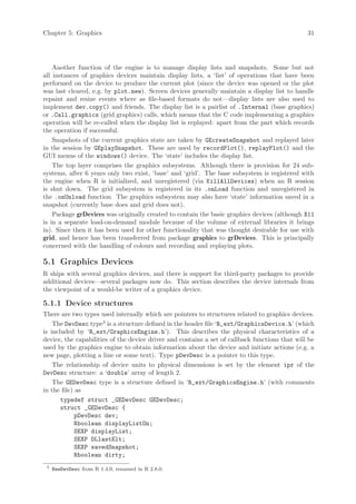 Chapter 5: Graphics                                                                             31




    Another function of the engine is to manage display lists and snapshots. Some but not
all instances of graphics devices maintain display lists, a ‘list’ of operations that have been
performed on the device to produce the current plot (since the device was opened or the plot
was last cleared, e.g. by plot.new). Screen devices generally maintain a display list to handle
repaint and resize events where as file-based formats do not—display lists are also used to
implement dev.copy() and friends. The display list is a pairlist of .Internal (base graphics)
or .Call.graphics (grid graphics) calls, which means that the C code implementing a graphics
operation will be re-called when the display list is replayed: apart from the part which records
the operation if successful.
    Snapshots of the current graphics state are taken by GEcreateSnapshot and replayed later
in the session by GEplaySnapshot. These are used by recordPlot(), replayPlot() and the
GUI menus of the windows() device. The ‘state’ includes the display list.
    The top layer comprises the graphics subsystems. Although there is provision for 24 sub-
systems, after 6 years only two exist, ‘base’ and ‘grid’. The base subsystem is registered with
the engine when R is initialized, and unregistered (via KillAllDevices) when an R session
is shut down. The grid subsystem is registered in its .onLoad function and unregistered in
the .onUnload function. The graphics subsystem may also have ‘state’ information saved in a
snapshot (currently base does and grid does not).
    Package grDevices was originally created to contain the basic graphics devices (although X11
is in a separate load-on-demand module because of the volume of external libraries it brings
in). Since then it has been used for other functionality that was thought desirable for use with
grid, and hence has been transferred from package graphics to grDevices. This is principally
concerned with the handling of colours and recording and replaying plots.

5.1 Graphics Devices
R ships with several graphics devices, and there is support for third-party packages to provide
additional devices—several packages now do. This section describes the device internals from
the viewpoint of a would-be writer of a graphics device.

5.1.1 Device structures
There are two types used internally which are pointers to structures related to graphics devices.
    The DevDesc type3 is a structure defined in the header file ‘R_ext/GraphicsDevice.h’ (which
is included by ‘R_ext/GraphicsEngine.h’). This describes the physical characteristics of a
device, the capabilities of the device driver and contains a set of callback functions that will be
used by the graphics engine to obtain information about the device and initiate actions (e.g. a
new page, plotting a line or some text). Type pDevDesc is a pointer to this type.
    The relationship of device units to physical dimensions is set by the element ipr of the
DevDesc structure: a ‘double’ array of length 2.
    The GEDevDesc type is a structure defined in ‘R_ext/GraphicsEngine.h’ (with comments
in the file) as
       typedef struct _GEDevDesc GEDevDesc;
       struct _GEDevDesc {
             pDevDesc dev;
             Rboolean displayListOn;
             SEXP displayList;
             SEXP DLlastElt;
             SEXP savedSnapshot;
             Rboolean dirty;
 3
     NewDevDesc from R 1.4.0, renamed in R 2.8.0.
 