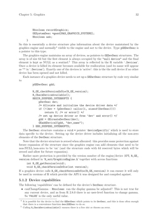 Chapter 5: Graphics                                                                                             32




              Rboolean recordGraphics;
              GESystemDesc *gesd[MAX_GRAPHICS_SYSTEMS];
              Rboolean ask;
      }
So this is essentially a device structure plus information about the device maintained by the
graphics engine and normally4 visible to the engine and not to the device. Type pGEDevDesc is
a pointer to this type.
   The graphics engine maintains an array of devices, as pointers to GEDevDesc structures. The
array is of size 64 but the first element is always occupied by the "null device" and the final
element is kept as NULL as a sentinel.5 This array is reflected in the R variable ‘.Devices’.
Once a device is killed its element becomes available for reallocation (and its name will appear
as "" in ‘.Devices’). Exactly one of the devices is ‘active’: this is the the null device if no other
device has been opened and not killed.
   Each instance of a graphics device needs to set up a GEDevDesc structure by code very similar
to
            pGEDevDesc gdd;

           R_GE_checkVersionOrDie(R_GE_version);
           R_CheckDeviceAvailable();
           BEGIN_SUSPEND_INTERRUPTS {
                pDevDesc dev;
                /* Allocate and initialize the device driver data */
                if (!(dev = (pDevDesc) calloc(1, sizeof(DevDesc))))
                     return 0; /* or error() */
                /* set up device driver or free ’dev’ and error() */
                gdd = GEcreateDevDesc(dev);
                GEaddDevice2(gdd, "dev_name");
           } END_SUSPEND_INTERRUPTS;
    The DevDesc structure contains a void * pointer ‘deviceSpecific’ which is used to store
data specific to the device. Setting up the device driver includes initializing all the non-zero
elements of the DevDesc structure.
    Note that the device structure is zeroed when allocated: this provides some protection against
future expansion of the structure since the graphics engine can add elements that need to be
non-NULL/non-zero to be ‘on’ (and the structure ends with 64 reserved bytes which will be
zeroed and allow for future expansion).
    Rather more protection is provided by the version number of the engine/device API, R_GE_
version defined in ‘R_ext/GraphicsEngine.h’ together with access functions
       int R_GE_getVersion(void);
       void R_GE_checkVersionOrDie(int version);
If a graphics device calls R_GE_checkVersionOrDie(R_GE_version) it can ensure it will only
be used in versions of R which provide the API it was designed for and compiled against.

5.1.2 Device capabilities
The following ‘capabilities’ can be defined for the device’s DevDesc structure.
 • canChangeGamma – Rboolean: can the display gamma be adjusted? This is not true for
    any current device, and as from R 2.8.0 there is no user-level function to change gamma.
    So ‘FALSE’ is the only useful value.
 4
     It is possible for the device to find the GEDevDesc which points to its DevDesc, and this is done often enough
     that there is a convenience function desc2GEDesc to do so.
 5
     Calling R_CheckDeviceAvailable() ensures there is a free slot or throws an error.
 