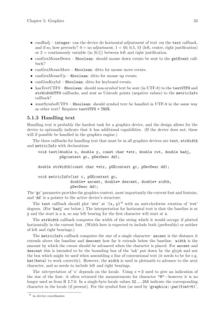 Chapter 5: Graphics                                                                             33




 • canHadj – integer: can the device do horizontal adjustment of text via the text callback,
   and if so, how precisely? 0 = no adjustment, 1 = {0, 0.5, 1} (left, centre, right justification)
   or 2 = continuously variable (in [0,1]) between left and right justification.
 • canGenMouseDown – Rboolean: should mouse down events be sent to the getEvent call-
   back?
 • canGenMouseMove – Rboolean: ditto for mouse move events.
 • canGenMouseUp – Rboolean: ditto for mouse up events.
 • canGenKeybd – Rboolean: ditto for keyboard events.
 • hasTextUTF8 – Rboolean: should non-symbol text be sent (in UTF-8) to the textUTF8 and
   strWidthUTF8 callbacks, and sent as Unicode points (negative values) to the metricInfo
   callback?
 • wantSymbolUTF8 – Rboolean: should symbol text be handled in UTF-8 in the same way
   as other text? Requires textUTF8 = TRUE.

5.1.3 Handling text
Handling text is probably the hardest task for a graphics device, and the design allows for the
device to optionally indicate that it has additional capabilities. (If the device does not, these
will if possible be handled in the graphics engine.)
   The three callbacks for handling text that must be in all graphics devices are text, strWidth
and metricInfo with declarations
        void text(double x, double y, const char *str, double rot, double hadj,
                    pGgcontext gc, pDevDesc dd);

        double strWidth(const char *str, pGEcontext gc, pDevDesc dd);

       void metricInfo(int c, pGEcontext gc,
                         double* ascent, double* descent, double* width,
                         pDevDesc dd);
The ‘gc’ parameter provides the graphics context, most importantly the current font and fontsize,
and ‘dd’ is a pointer to the active device’s structure.
    The text callback should plot ‘str’ at ‘(x, y)’6 with an anti-clockwise rotation of ‘rot’
degrees. (For ‘hadj’ see below.) The interpretation for horizontal text is that the baseline is at
y and the start is a x, so any left bearing for the first character will start at x.
    The strWidth callback computes the width of the string which it would occupy if plotted
horizontally in the current font. (Width here is expected to include both (preferably) or neither
of left and right bearings.)
    The metricInfo callback computes the size of a single character: ascent is the distance it
extends above the baseline and descent how far it extends below the baseline. width is the
amount by which the cursor should be advanced when the character is placed. For ascent and
descent this is intended to be the bounding box of the ‘ink’ put down by the glyph and not
the box which might be used when assembling a line of conventional text (it needs to be for e.g.
hat(beta) to work correctly). However, the width is used in plotmath to advance to the next
character, and so needs to include left and right bearings.
    The interpretation of ‘c’ depends on the locale. Using c = 0 used to give an indication of
the size of the font: it often returned the measurements for character "M"—however it is no
longer used as from R 2.7.0. In a single-byte locale values 32...255 indicate the corresponding
character in the locale (if present). For the symbol font (as used by ‘graphics::par(font=5)’,
 6
     in device coordinates
 