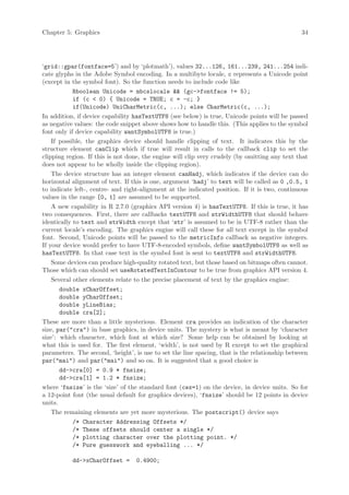 Chapter 5: Graphics                                                                            34




‘grid::gpar(fontface=5’) and by ‘plotmath’), values 32...126, 161...239, 241...254 indi-
cate glyphs in the Adobe Symbol encoding. In a multibyte locale, c represents a Unicode point
(except in the symbol font). So the function needs to include code like
            Rboolean Unicode = mbcslocale && (gc->fontface != 5);
            if (c < 0) { Unicode = TRUE; c = -c; }
            if(Unicode) UniCharMetric(c, ...); else CharMetric(c, ...);
In addition, if device capability hasTextUTF8 (see below) is true, Unicode points will be passed
as negative values: the code snippet above shows how to handle this. (This applies to the symbol
font only if device capability wantSymbolUTF8 is true.)
    If possible, the graphics device should handle clipping of text. It indicates this by the
structure element canClip which if true will result in calls to the callback clip to set the
clipping region. If this is not done, the engine will clip very crudely (by omitting any text that
does not appear to be wholly inside the clipping region).
    The device structure has an integer element canHadj, which indicates if the device can do
horizontal alignment of text. If this is one, argument ‘hadj’ to text will be called as 0 ,0.5, 1
to indicate left-, centre- and right-alignment at the indicated position. If it is two, continuous
values in the range [0, 1] are assumed to be supported.
    A new capability in R 2.7.0 (graphics API version 4) is hasTextUTF8. If this is true, it has
two consequences. First, there are callbacks textUTF8 and strWidthUTF8 that should behave
identically to text and strWidth except that ‘str’ is assumed to be in UTF-8 rather than the
current locale’s encoding. The graphics engine will call these for all text except in the symbol
font. Second, Unicode points will be passed to the metricInfo callback as negative integers.
If your device would prefer to have UTF-8-encoded symbols, define wantSymbolUTF8 as well as
hasTextUTF8. In that case text in the symbol font is sent to textUTF8 and strWidthUTF8.
    Some devices can produce high-quality rotated text, but those based on bitmaps often cannot.
Those which can should set useRotatedTextInContour to be true from graphics API version 4.
    Several other elements relate to the precise placement of text by the graphics engine:
       double xCharOffset;
       double yCharOffset;
       double yLineBias;
       double cra[2];
These are more than a little mysterious. Element cra provides an indication of the character
size, par("cra") in base graphics, in device units. The mystery is what is meant by ‘character
size’: which character, which font at which size? Some help can be obtained by looking at
what this is used for. The first element, ‘width’, is not used by R except to set the graphical
parameters. The second, ‘height’, is use to set the line spacing, that is the relationship between
par("mai") and par("mai") and so on. It is suggested that a good choice is
       dd->cra[0] = 0.9 * fnsize;
       dd->cra[1] = 1.2 * fnsize;
where ‘fnsize’ is the ‘size’ of the standard font (cex=1) on the device, in device units. So for
a 12-point font (the usual default for graphics devices), ‘fnsize’ should be 12 points in device
units.
    The remaining elements are yet more mysterious. The postscript() device says
            /* Character Addressing Offsets */
            /* These offsets should center a single */
            /* plotting character over the plotting point. */
            /* Pure guesswork and eyeballing ... */

           dd->xCharOffset =      0.4900;
 