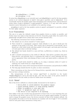 Chapter 5: Graphics                                                                           35




           dd->yCharOffset = 0.3333;
           dd->yLineBias = 0.2;
It seems that xCharOffset is not currently used, and yCharOffset is used by the base graphics
system to set vertical alignment in text() when pos is specified, and in identify(). It is
occasionally used by the graphic engine when attempting exact centring of text, such as character
string values of pch in points() or grid.points()—however, it is only used when precise
character metric information is not available or for multi-line strings.
    yLineBias is used in the base graphics system in axis() and mtext() to provide a default
for their ‘padj’ argument.

5.1.4 Conventions
The aim is to make the (default) output from graphics devices as similar as possible, and
further steps were taken in that direction in R 2.7.0. Generally people follow the model of the
postscript and pdf devices (which share most of their internal code).
   The following conventions have become established:
 • The default size of a device should be 7 inches square.
 • There should be a ‘pointsize’ argument which defaults to 12, and it should give the
   pointsize in big points (1/72 inch). How exactly this is interpreted is font-specific, but it
   should use a font which works with lines packed 1/6 inch apart, and looks good with lines
   1/5 inch apart (that is with 2pt leading).
 • The default font family should be a sans serif font, e.g Helvetica or similar (e.g. Arial on
   Windows).
 • lwd = 1 should correspond to a line width of 1/96 inch. This will be a problem with pixel-
   based devices, and generally there is a minimum line width of 1 pixel (although this may
   not be appropriate where anti-aliasing of lines is used, and cairo prefers a minimum of 2
   pixels).
 • Even very small circles should be visible, e.g. by using a minimum radius of 1 pixel or
   replacing very small circles by a single filled pixel.
 • How RGB colour values will be interpreted should be documented, and preferably be sRGB.
 • The help page should describe its policy on these conventions.
   These conventions are less clear-cut for bitmap devices, especially where the bitmap format
does not have a design resolution.
   The interpretation of the line texture (par("lty") is described in the header
‘GraphicsEngine.h’ and in the help for par: note that the ‘scale’ of the pattern should be
proportional to the line width (at least for widths above the default).

5.1.5 ‘Mode’
One of the device callbacks is a function mode, documented in the header as
            *   device_Mode is called whenever the graphics engine
            *   starts drawing (mode=1) or stops drawing (mode=0)
            *   GMode (in graphics.c) also ways that
            *   mode = 2 (graphical input on) exists.
            *   The device is not required to do anything
Since mode = 2 has only recently been documented at device level, it is not surprising that was
it not used by any device: prior to R 2.7.0 it was not set by grid::grid.locator. It could be
used to change the graphics cursor, but devices currently do that in the locator callback. (In
base graphics the mode is set for the duration of a locator call, but if type != "n" is switched
back for each point whilst annotation is being done.)
 
