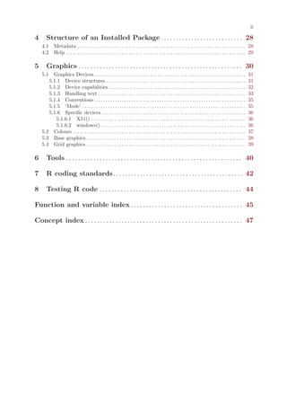ii

4      Structure of an Installed Package . . . . . . . . . . . . . . . . . . . . . . . . . . . 28
    4.1      Metadata . . . . . . . . . . . . . . . . . . . . . . . . . . . . . . . . . . . . . . . . . . . . . . . . . . . . . . . . . . . . . . . . . . . . . . . . 28
    4.2      Help . . . . . . . . . . . . . . . . . . . . . . . . . . . . . . . . . . . . . . . . . . . . . . . . . . . . . . . . . . . . . . . . . . . . . . . . . . . . . 29

5      Graphics . . . . . . . . . . . . . . . . . . . . . . . . . . . . . . . . . . . . . . . . . . . . . . . . . . . . . . 30
    5.1  Graphics Devices . . . . . . . . . . . . . . . . . . . . . . . . . . . . . . . . . . . . . . . . . . . . . . . . . . . . . . . . . . . . . . . . .              31
       5.1.1 Device structures . . . . . . . . . . . . . . . . . . . . . . . . . . . . . . . . . . . . . . . . . . . . . . . . . . . . . . . . . . . .                   31
       5.1.2 Device capabilities . . . . . . . . . . . . . . . . . . . . . . . . . . . . . . . . . . . . . . . . . . . . . . . . . . . . . . . . . . .                   32
       5.1.3 Handling text . . . . . . . . . . . . . . . . . . . . . . . . . . . . . . . . . . . . . . . . . . . . . . . . . . . . . . . . . . . . . . .                 33
       5.1.4 Conventions . . . . . . . . . . . . . . . . . . . . . . . . . . . . . . . . . . . . . . . . . . . . . . . . . . . . . . . . . . . . . . . . .               35
       5.1.5 ‘Mode’ . . . . . . . . . . . . . . . . . . . . . . . . . . . . . . . . . . . . . . . . . . . . . . . . . . . . . . . . . . . . . . . . . . . . . .          35
       5.1.6 Specific devices . . . . . . . . . . . . . . . . . . . . . . . . . . . . . . . . . . . . . . . . . . . . . . . . . . . . . . . . . . . . . .                36
          5.1.6.1 X11() . . . . . . . . . . . . . . . . . . . . . . . . . . . . . . . . . . . . . . . . . . . . . . . . . . . . . . . . . . . . . . . . . .              36
          5.1.6.2 windows() . . . . . . . . . . . . . . . . . . . . . . . . . . . . . . . . . . . . . . . . . . . . . . . . . . . . . . . . . . . . . .                  36
    5.2 Colours . . . . . . . . . . . . . . . . . . . . . . . . . . . . . . . . . . . . . . . . . . . . . . . . . . . . . . . . . . . . . . . . . . . . . . . . . .      37
    5.3 Base graphics . . . . . . . . . . . . . . . . . . . . . . . . . . . . . . . . . . . . . . . . . . . . . . . . . . . . . . . . . . . . . . . . . . . .            38
    5.4 Grid graphics . . . . . . . . . . . . . . . . . . . . . . . . . . . . . . . . . . . . . . . . . . . . . . . . . . . . . . . . . . . . . . . . . . . .            39

6      Tools . . . . . . . . . . . . . . . . . . . . . . . . . . . . . . . . . . . . . . . . . . . . . . . . . . . . . . . . . . 40

7      R coding standards. . . . . . . . . . . . . . . . . . . . . . . . . . . . . . . . . . . . . . . . . . . 42

8      Testing R code . . . . . . . . . . . . . . . . . . . . . . . . . . . . . . . . . . . . . . . . . . . . . . . 44

Function and variable index . . . . . . . . . . . . . . . . . . . . . . . . . . . . . . . . . . . . . 45

Concept index . . . . . . . . . . . . . . . . . . . . . . . . . . . . . . . . . . . . . . . . . . . . . . . . . . . . 47
 