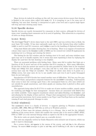 Chapter 5: Graphics                                                                            36




    Many devices do indeed do nothing on this call, but some screen devices ensure that drawing
is flushed to the screen when called with mode = 0. It is tempting to use it for some sort of
buffering, but note that ‘drawing’ is interpreted at quite a low level and a typical single figure
will stop and start drawing many times.

5.1.6 Specific devices
Specific devices are mostly documented by comments in their sources, although for devices of
many years’ standing those comments can be in need of updating. This subsection is a repository
of notes on design decisions.

5.1.6.1 X11()
The X11(type="Xlib") device dates back to the mid 1990’s and was written then in Xlib, the
most basic X11 toolkit. It has since optionally made use of a few features from other toolkits:
libXt is used to read X11 resources, and libXmu is used in the handling of clipboard selections.
   Using basic Xlib code makes drawing fast, but is limiting. There is no support of translucent
colours (that came in the Xrender toolkit of 2000) nor for rotated text (which R implements by
rendering text to a bitmap and rotating the latter).
   The hinting for the X11 window asks for backing store to be used, and some windows man-
agers may use it to handle repaints, but it seems that most repainting is done by replaying the
display list (and here the fast drawing is very helpful).
   There are perennial problems with finding fonts. Many users fail to realize that fonts are a
function of the X server and not of the machine that R is running on. After many difficulties,
R tries first to find the nearest size match in the sizes provided for Adobe fonts in the standard
75dpi and 100dpi X11 font packages—even that will fail to work when users of near-100dpi
screens have only the 75dpi set installed. The 75dpi set allows sizes down to 6 points on a
100dpi screen, but some users do try to use smaller sizes and even 6 and 8 point bitmapped
fonts do not look good.
   Introduction of UTF-8 locales has caused another wave of difficulties. X11 has very few gen-
uine UTF-8 fonts, and produces composite fontsets for the iso10646-1 encoding. Unfortunately
these seem to have low coverage apart from a few monospaced fonts in a few sizes (which are
not suitable for graph annotation), and where glyphs are missing what is plotted is often quite
unsatisfactory.
   The approach being taken for R 2.7.0 is to make use of more modern toolkits, namely cairo
for rendering and Pango for font management—because these are associated with Gtk+2 they
are widely available. Cairo supports translucent colours and alpha-blending (via Xrender), and
anti-aliasing for the display of lines and text. Pango’s font management is based on fontconfig
and somewhat mysterious, but it seems mainly to use Type 1 and TrueType fonts on the machine
running R and send grayscale bitmaps to cairo.

5.1.6.2 windows()
The windows() device is a family of devices: it supports plotting to Windows (enhanced)
metafiles, BMP, JPEG, PNG and TIFF files as well as to Windows printers.
   In most of these cases the primary plotting is to a bitmap: this is used for the (default)
buffering of the screen device, which also enables the current plot to be saved to BMP, JPEG,
PNG or TIFF (it is the internal bitmap which is copied to the file in the appropriate format).
   The device units are pixels (logical ones on a metafile device).
   The code was originally written by Guido Masarotto with extensive use of macros, which can
make it hard to disentangle.
   For a screen device, xd->gawin is the canvas of the screen, and xd->bm is the off-screen
bitmap. So macro DRAW arranges to plot to xd->bm, and if buffering is off, also to xd->gawin.
 