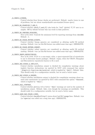 Chapter 6: Tools                                                                           41




_R_CHECK_LICENSE_
          Control whether/how license checks are performed. Default: maybe (warn in case
          of problems, but not about standardizable non-standard license specs).
_R_CHECK_RD_EXAMPLES_T_AND_F_
          Control whether check_T_and_F() also looks for “bad” (global) ‘T’/‘F’ uses in ex-
          amples. Off by default because this can result in false positives.
_R_CHECK_RD_CHECKRD_MINLEVEL_
          New in R 2.10.0. Controls the minimum level for reporting warnings from checkRd.
          Default: -1.
_R_CHECK_RD_USAGE_METHOD_BINOPS_
          Control whether binops generics are considered as allowing useful S3 method
          markup. Default: true (as this Rd feature was added some time ago). OBSOLETE.
_R_CHECK_RD_USAGE_METHOD_SUBSET_
          Control whether subset generics are considered as allowing useful S3 method
          markup. Default: true (as this Rd feature was added some time ago). OBSOLETE.
_R_CHECK_XREFS_REPOSITORIES_
          New in R 2.10.0. If set to a non-empty value, a space-separated list of repositories
          to use to determine known packages. Default: empty, when the CRAN, Omegahat
          and Bioconductor repositories known to R is used.
_R_CHECK_SRC_MINUS_W_IMPLICIT_
          Control whether installation output is checked for compilation warnings about
          implicit function declarations (as spotted by GCC with command line option
          ‘-Wimplicit-function-declaration’, which is implied by ‘-Wall’). Default: false.
          This should really be a configuration variable, but we need a better name.
_R_CHECK_SRC_MINUS_W_UNUSED_
          Control whether installation output is checked for compilation warnings about un-
          used code constituents (as spotted by GCC with command line option ‘-Wunused’,
          which is implied by ‘-Wall’).
_R_CHECK_WALL_FORTRAN_
          Control whether gfortran 4.0 or better ‘-Wall’ warnings are used in the analysis of
          installation output. Default: false, even though the warnings are justifiable. This
          should really be a configuration variable, but we need a better name.
_R_CHECK_WARN_BAD_USAGE_LINES_
          Control whether checkDocFiles() warns about bad Rd usage lines. Default: true
          (as special was rolled out a long time ago). OBSOLETE.
 