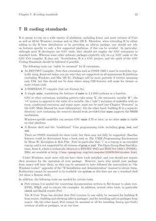 Chapter 7: R coding standards                                                                 42




7 R coding standards
R is meant to run on a wide variety of platforms, including Linux and most variants of Unix
as well as 32-bit Windows versions and on Mac OS X. Therefore, when extending R by either
adding to the R base distribution or by providing an add-on package, one should not rely
on features specific to only a few supported platforms, if this can be avoided. In particular,
although most R developers use GNU tools, they should not employ the GNU extensions to
standard tools. Whereas some other software packages explicitly rely on e.g. GNU make or the
GNU C++ compiler, R does not. Nevertheless, R is a GNU project, and the spirit of the GNU
Coding Standards should be followed if possible.
   The following tools can “safely be assumed” for R extensions.
 • An ISO C99 C compiler. Note that extensions such as POSIX 1003.1 must be tested for, typ-
   ically using Autoconf unless you are sure they are supported on all mainstream R platforms
   (including Windows and Mac OS X). Packages will be more portable if written assuming
   only C89, but this should not be done where using C99 features will make for cleaner or
   more robust code.
 • A FORTRAN 77 compiler (but not Fortran 9x).
 • A simple make, considering the features of make in 4.2 BSD systems as a baseline.
    GNU or other extensions, including pattern rules using ‘%’, the automatic variable ‘$^’, the
    ‘+=’ syntax to append to the value of a variable, the (“safe”) inclusion of makefiles with no
    error, conditional execution, and many more, must not be used (see Chapter “Features” in
    the GNU Make Manual for more information). On the other hand, building R in a separate
    directory (not containing the sources) should work provided that make supports the VPATH
    mechanism.
    Windows-specific makefiles can assume GNU make 3.79 or later, as no other make is viable
    on that platform.
 • A Bourne shell and the “traditional” Unix programming tools, including grep, sed, and
   awk.
    There are POSIX standards for these tools, but these may not fully be supported. Baseline
    features could be determined from a book such as The UNIX Programming Environment
    by Brian W. Kernighan & Rob Pike. Note in particular that ‘|’ in a regexp is an extended
    regexp, and is not supported by all versions of grep or sed. The Open Group Base Specifica-
    tions, Issue 6, which is technically identical to ISO/IEC 9945 and IEEE Std 1003.1 (POSIX),
    2004, are available at http://www.opengroup.org/onlinepubs/009695399/mindex.html.
    Under Windows, most users will not have these tools installed, and you should not require
their presence for the operation of your package. However, users who install your package
from source will have them, as they can be assumed to have followed the instructions in “the
Windows toolset” appendix of the “R Installation and Administration” manual to obtain them.
Redirection cannot be assumed to be available via system as this does not use a standard shell
(let alone a Bourne shell).
In addition, the following tools are needed for certain tasks.
 • Perl version 5 is needed for converting documentation written in Rd format to plain text,
   HTML, L TEX, and to extract the examples. In addition, several other tools, in particular
            A
   check and build require Perl.
    The R Core Team has decided that Perl (version 5) can safely be assumed for building R
    from source, building and checking add-on packages, and for installing add-on packages from
    source. On the other hand, Perl cannot be assumed at all for installing binary (pre-built)
    versions of add-on packages, or at run time.
 