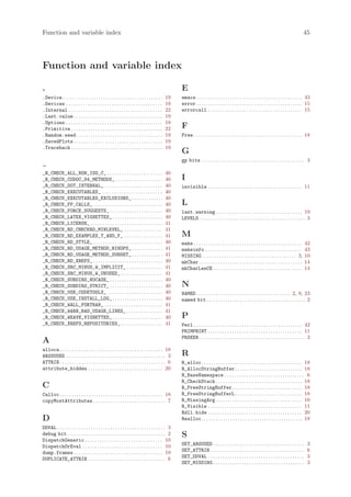 Function and variable index                                                                                                                                                                          45




Function and variable index

.                                                                                                   E
.Device. . . . . . . . . . . . . . . . . . . . . . . . . . . . . . . . . . . . . . . . . .   19     emacs . . . . . . . . . . . . . . . . . . . . . . . . . . . . . . . . . . . . . . . . . . . . 43
.Devices . . . . . . . . . . . . . . . . . . . . . . . . . . . . . . . . . . . . . . . .     19     error . . . . . . . . . . . . . . . . . . . . . . . . . . . . . . . . . . . . . . . . . . . . 15
.Internal . . . . . . . . . . . . . . . . . . . . . . . . . . . . . . . . . . . . . . .      22     errorcall . . . . . . . . . . . . . . . . . . . . . . . . . . . . . . . . . . . . . . . 15
.Last.value . . . . . . . . . . . . . . . . . . . . . . . . . . . . . . . . . . . . .        19
.Options . . . . . . . . . . . . . . . . . . . . . . . . . . . . . . . . . . . . . . . .     19
.Primitive . . . . . . . . . . . . . . . . . . . . . . . . . . . . . . . . . . . . . .       22     F
.Random.seed . . . . . . . . . . . . . . . . . . . . . . . . . . . . . . . . . . . .         19     Free . . . . . . . . . . . . . . . . . . . . . . . . . . . . . . . . . . . . . . . . . . . . . 18
.SavedPlots . . . . . . . . . . . . . . . . . . . . . . . . . . . . . . . . . . . . .        19
.Traceback . . . . . . . . . . . . . . . . . . . . . . . . . . . . . . . . . . . . . .       19
                                                                                                    G
                                                                                                    gp bits . . . . . . . . . . . . . . . . . . . . . . . . . . . . . . . . . . . . . . . . . . . 3

_R_CHECK_ALL_NON_ISO_C_ . . . . . . . . . . . . . . . . . . . . . . .                        40
_R_CHECK_CODOC_S4_METHODS_ . . . . . . . . . . . . . . . . . . . .                           40     I
_R_CHECK_DOT_INTERNAL_ . . . . . . . . . . . . . . . . . . . . . . . .                       40     invisible . . . . . . . . . . . . . . . . . . . . . . . . . . . . . . . . . . . . . . . 11
_R_CHECK_EXECUTABLES_ . . . . . . . . . . . . . . . . . . . . . . . . .                      40
_R_CHECK_EXECUTABLES_EXCLUSIONS_ . . . . . . . . . . . . .                                   40
_R_CHECK_FF_CALLS_ . . . . . . . . . . . . . . . . . . . . . . . . . . . . .                 40     L
_R_CHECK_FORCE_SUGGESTS_ . . . . . . . . . . . . . . . . . . . . . .                         40     last.warning . . . . . . . . . . . . . . . . . . . . . . . . . . . . . . . . . . . . 19
_R_CHECK_LATEX_VIGNETTES_ . . . . . . . . . . . . . . . . . . . . .                          40     LEVELS . . . . . . . . . . . . . . . . . . . . . . . . . . . . . . . . . . . . . . . . . . . . 3
_R_CHECK_LICENSE_ . . . . . . . . . . . . . . . . . . . . . . . . . . . . . .                41
_R_CHECK_RD_CHECKRD_MINLEVEL_ . . . . . . . . . . . . . . . .                                41
_R_CHECK_RD_EXAMPLES_T_AND_F_ . . . . . . . . . . . . . . . .                                41     M
_R_CHECK_RD_STYLE_ . . . . . . . . . . . . . . . . . . . . . . . . . . . . .                 40     make . . . . . . . . . . . . . . . . . . . . . . . . . . . . . . . . . . . . . . . . . . . . .   42
_R_CHECK_RD_USAGE_METHOD_BINOPS_ . . . . . . . . . . . . .                                   41     makeinfo . . . . . . . . . . . . . . . . . . . . . . . . . . . . . . . . . . . . . . . .         43
_R_CHECK_RD_USAGE_METHOD_SUBSET_ . . . . . . . . . . . . .                                   41     MISSING . . . . . . . . . . . . . . . . . . . . . . . . . . . . . . . . . . . . . . . 3,         10
_R_CHECK_RD_XREFS_ . . . . . . . . . . . . . . . . . . . . . . . . . . . . .                 40     mkChar . . . . . . . . . . . . . . . . . . . . . . . . . . . . . . . . . . . . . . . . . . .     14
_R_CHECK_SRC_MINUS_W_IMPLICIT_ . . . . . . . . . . . . . . .                                 41     mkCharLenCE . . . . . . . . . . . . . . . . . . . . . . . . . . . . . . . . . . . . .            14
_R_CHECK_SRC_MINUS_W_UNUSED_ . . . . . . . . . . . . . . . . .                               41
_R_CHECK_SUBDIRS_NOCASE_ . . . . . . . . . . . . . . . . . . . . . .                         40
_R_CHECK_SUBDIRS_STRICT_ . . . . . . . . . . . . . . . . . . . . . .                         40     N
_R_CHECK_USE_CODETOOLS_ . . . . . . . . . . . . . . . . . . . . . . .                        40     NAMED . . . . . . . . . . . . . . . . . . . . . . . . . . . . . . . . . . . . . . . 2, 9, 23
_R_CHECK_USE_INSTALL_LOG_ . . . . . . . . . . . . . . . . . . . . .                          40     named bit . . . . . . . . . . . . . . . . . . . . . . . . . . . . . . . . . . . . . . . . . 2
_R_CHECK_WALL_FORTRAN_ . . . . . . . . . . . . . . . . . . . . . . . .                       41
_R_CHECK_WARN_BAD_USAGE_LINES_ . . . . . . . . . . . . . . .                                 41
_R_CHECK_WEAVE_VIGNETTES_ . . . . . . . . . . . . . . . . . . . . .                          40     P
_R_CHECK_XREFS_REPOSITORIES_ . . . . . . . . . . . . . . . . .                               41     Perl . . . . . . . . . . . . . . . . . . . . . . . . . . . . . . . . . . . . . . . . . . . . . 42
                                                                                                    PRIMPRINT . . . . . . . . . . . . . . . . . . . . . . . . . . . . . . . . . . . . . . . 11
                                                                                                    PRSEEN . . . . . . . . . . . . . . . . . . . . . . . . . . . . . . . . . . . . . . . . . . . . 3
A
alloca . . . . . . . . . . . . . . . . . . . . . . . . . . . . . . . . . . . . . . . . . . . 18
ARGSUSED . . . . . . . . . . . . . . . . . . . . . . . . . . . . . . . . . . . . . . . . . 3        R
ATTRIB . . . . . . . . . . . . . . . . . . . . . . . . . . . . . . . . . . . . . . . . . . . . 6    R_alloc. . . . . . . . . . . . . . . . . . . . . . . . . . . . . . . . . . . . . . . . . . 18
attribute_hidden . . . . . . . . . . . . . . . . . . . . . . . . . . . . . . . 20                   R_AllocStringBuffer . . . . . . . . . . . . . . . . . . . . . . . . . . . . 18
                                                                                                    R_BaseNamespace . . . . . . . . . . . . . . . . . . . . . . . . . . . . . . . . . 6
                                                                                                    R_CheckStack . . . . . . . . . . . . . . . . . . . . . . . . . . . . . . . . . . . . 18
C                                                                                                   R_FreeStringBuffer . . . . . . . . . . . . . . . . . . . . . . . . . . . . . 18
Calloc . . . . . . . . . . . . . . . . . . . . . . . . . . . . . . . . . . . . . . . . . . . 18     R_FreeStringBufferL . . . . . . . . . . . . . . . . . . . . . . . . . . . . 18
copyMostAttributes . . . . . . . . . . . . . . . . . . . . . . . . . . . . . . 7                    R_MissingArg . . . . . . . . . . . . . . . . . . . . . . . . . . . . . . . . . . . . 10
                                                                                                    R_Visible . . . . . . . . . . . . . . . . . . . . . . . . . . . . . . . . . . . . . . . 11
                                                                                                    Rdll.hide . . . . . . . . . . . . . . . . . . . . . . . . . . . . . . . . . . . . . . . 20
D                                                                                                   Realloc. . . . . . . . . . . . . . . . . . . . . . . . . . . . . . . . . . . . . . . . . . 18
DDVAL . . . . . . . . . . . . . . . . . . . . . . . . . . . . . . . . . . . . . . . . . . . . . 3
debug bit . . . . . . . . . . . . . . . . . . . . . . . . . . . . . . . . . . . . . . . . . 2       S
DispatchGeneric . . . . . . . . . . . . . . . . . . . . . . . . . . . . . . . . 10
DispatchOrEval . . . . . . . . . . . . . . . . . . . . . . . . . . . . . . . . . 10                 SET_ARGUSED . . . . . . . . . . . . . . . . . . . . . . . . . . . . . . . . . . . . . .           3
dump.frames . . . . . . . . . . . . . . . . . . . . . . . . . . . . . . . . . . . . . 19            SET_ATTRIB . . . . . . . . . . . . . . . . . . . . . . . . . . . . . . . . . . . . . . .          6
DUPLICATE_ATTRIB . . . . . . . . . . . . . . . . . . . . . . . . . . . . . . . . 6                  SET_DDVAL . . . . . . . . . . . . . . . . . . . . . . . . . . . . . . . . . . . . . . . .         3
                                                                                                    SET_MISSING . . . . . . . . . . . . . . . . . . . . . . . . . . . . . . . . . . . . . .           3
 