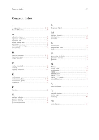 Concept index                                                                                                                                                                                   47




Concept index

.                                                                                                  L
... argument . . . . . . . . . . . . . . . . . . . . . . . . . . . . . . . . . . . 3, 10           language object . . . . . . . . . . . . . . . . . . . . . . . . . . . . . . . . . . . 2
.Internal function. . . . . . . . . . . . . . . . . . . . . . . . . . . . . . . . . . 9

                                                                                                   M
A                                                                                                  method dispatch . . . . . . . . . . . . . . . . . . . . . . . . . . . . . . . . . . 9
allocation classes . . . . . . . . . . . . . . . . . . . . . . . . . . . . . . . . . . 5           missingness . . . . . . . . . . . . . . . . . . . . . . . . . . . . . . . . . . . . . . 10
argument evaluation. . . . . . . . . . . . . . . . . . . . . . . . . . . . . . . 9                 modules . . . . . . . . . . . . . . . . . . . . . . . . . . . . . . . . . . . . . . . . . 19
argument list . . . . . . . . . . . . . . . . . . . . . . . . . . . . . . . . . . . . . . 2
atomic vector type . . . . . . . . . . . . . . . . . . . . . . . . . . . . . . . . 2
attributes . . . . . . . . . . . . . . . . . . . . . . . . . . . . . . . . . . . . . . . . . 6
                                                                                                   N
attributes, preserving . . . . . . . . . . . . . . . . . . . . . . . . . . . . . . 7               name space . . . . . . . . . . . . . . . . . . . . . . . . . . . . . . . . . . . . . . . 6
autoprinting . . . . . . . . . . . . . . . . . . . . . . . . . . . . . . . . . . . . . 11          name space, base . . . . . . . . . . . . . . . . . . . . . . . . . . . . . . . . . . 6
                                                                                                   node . . . . . . . . . . . . . . . . . . . . . . . . . . . . . . . . . . . . . . . . . . . . . . 1

B                                                                                                  P
base environment . . . . . . . . . . . . . . . . . . . . . . . . . . . . . . 5, 19
                                                                                                   preserving attributes . . . . . . . . . . . . . . . . . . . . . . . . . . . . . . 7
base name space . . . . . . . . . . . . . . . . . . . . . . . . . . . . . . . . . . 6
                                                                                                   primitive function . . . . . . . . . . . . . . . . . . . . . . . . . . . . . . . . . 9
builtin function . . . . . . . . . . . . . . . . . . . . . . . . . . . . . . . . . . . 9
                                                                                                   promise . . . . . . . . . . . . . . . . . . . . . . . . . . . . . . . . . . . . . . . . . . . 3

C                                                                                                  S
coding standards . . . . . . . . . . . . . . . . . . . . . . . . . . . . . . . . . 42
                                                                                                   S4 type . . . . . . . . . . . . . . . . . . . . . . . . . . . . . . . . . . . . . . . . . . . 2
context . . . . . . . . . . . . . . . . . . . . . . . . . . . . . . . . . . . . . . . . . . . 8
                                                                                                   search path . . . . . . . . . . . . . . . . . . . . . . . . . . . . . . . . . . . . . . . 6
copying semantics . . . . . . . . . . . . . . . . . . . . . . . . . . . . . . 2, 7
                                                                                                   serialization . . . . . . . . . . . . . . . . . . . . . . . . . . . . . . . . . . . . . . 12
                                                                                                   SEXP . . . . . . . . . . . . . . . . . . . . . . . . . . . . . . . . . . . . . . . . . . . . . 1
                                                                                                   SEXPRREC . . . . . . . . . . . . . . . . . . . . . . . . . . . . . . . . . . . . . . 1
E                                                                                                  SEXPTYPE . . . . . . . . . . . . . . . . . . . . . . . . . . . . . . . . . . . . . . 1
environment . . . . . . . . . . . . . . . . . . . . . . . . . . . . . . . . . . . . . . 5          SEXPTYPE table . . . . . . . . . . . . . . . . . . . . . . . . . . . . . . . . . 1
environment, base . . . . . . . . . . . . . . . . . . . . . . . . . . . . . 5, 19                  special function . . . . . . . . . . . . . . . . . . . . . . . . . . . . . . . . . . . 9
environment, global . . . . . . . . . . . . . . . . . . . . . . . . . . . . . . 19
expression . . . . . . . . . . . . . . . . . . . . . . . . . . . . . . . . . . . . . . . . . 2
                                                                                                   U
                                                                                                   user databases . . . . . . . . . . . . . . . . . . . . . . . . . . . . . . . . . . . . 5
F
function . . . . . . . . . . . . . . . . . . . . . . . . . . . . . . . . . . . . . . . . . . . 2
                                                                                                   V
                                                                                                   variable lookup . . . . . . . . . . . . . . . . . . . . . . . . . . . . . . . . . . . . 5
G                                                                                                  vector type . . . . . . . . . . . . . . . . . . . . . . . . . . . . . . . . . . . . . . . . 4
garbage collector . . . . . . . . . . . . . . . . . . . . . . . . . . . . . . . . .        11      visibility . . . . . . . . . . . . . . . . . . . . . . . . . . . . . . . . . . . . . . . . . 20
generic, generic . . . . . . . . . . . . . . . . . . . . . . . . . . . . . . . . . .       10
generic, internal . . . . . . . . . . . . . . . . . . . . . . . . . . . . . . . . . .      10
global environment . . . . . . . . . . . . . . . . . . . . . . . . . . . . . . .           19
                                                                                                   W
                                                                                                   write barrier . . . . . . . . . . . . . . . . . . . . . . . . . . . . . . . . . . . . . 11
 