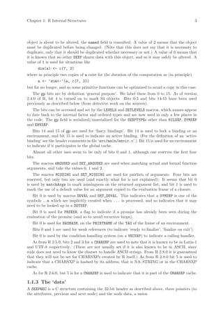 Chapter 1: R Internal Structures                                                                      3




object is about to be altered, the named field is consulted. A value of 2 means that the object
must be duplicated before being changed. (Note that this does not say that it is necessary to
duplicate, only that it should be duplicated whether necessary or not.) A value of 0 means that
it is known that no other SEXP shares data with this object, and so it may safely be altered. A
value of 1 is used for situations like
      dim(a) <- c(7, 2)
where in principle two copies of a exist for the duration of the computation as (in principle)
      a <- ‘dim<-‘(a, c(7, 2))
but for no longer, and so some primitive functions can be optimized to avoid a copy in this case.
   The gp bits are by definition ‘general purpose’. We label these from 0 to 15. As of version
2.4.0 of R, bit 4 is turned on to mark S4 objects. Bits 0-3 and bits 14-15 have been used
previously as described below (from detective work on the sources).
   The bits can be accessed and set by the LEVELS and SETLEVELS macros, which names appear
to date back to the internal factor and ordered types and are now used in only a few places in
the code. The gp field is serialized/unserialized for the SEXPTYPEs other than NILSXP, SYMSXP
and ENVSXP.
    Bits 14 and 15 of gp are used for ‘fancy bindings’. Bit 14 is used to lock a binding or an
environment, and bit 15 is used to indicate an active binding. (For the definition of an ‘active
binding’ see the header comments in file ‘src/main/envir.c’.) Bit 15 is used for an environment
to indicate if it participates in the global cache.
   Almost all other uses seem to be only of bits 0 and 1, although one reserves the first four
bits.
   The macros ARGUSED and SET_ARGUSED are used when matching actual and formal function
arguments, and take the values 0, 1 and 2.
    The macros MISSING and SET_MISSING are used for pairlists of arguments. Four bits are
reserved, but only two are used (and exactly what for is not explained). It seems that bit 0
is used by matchArgs to mark missingness on the returned argument list, and bit 1 is used to
mark the use of a default value for an argument copied to the evaluation frame of a closure.
   Bit 0 is used by macros DDVAL and SET_DDVAL. This indicates that a SYMSXP is one of the
symbols ..n which are implicitly created when ... is processed, and so indicates that it may
need to be looked up in a DOTSXP.
   Bit 0 is used for PRSEEN, a flag to indicate if a promise has already been seen during the
evaluation of the promise (and so to avoid recursive loops).
   Bit 0 is used for HASHASH, on the PRINTNAME of the TAG of the frame of an environment.
   Bits 0 and 1 are used for weak references (to indicate ’ready to finalize’, ’finalize on exit’).
   Bit 0 is used by the condition handling system (on a VECSXP) to indicate a calling handler.
   As from R 2.5.0, bits 2 and 3 for a CHARSXP are used to note that it is known to be in Latin-1
and UTF-8 respectively. (These are not usually set if it is also known to be in ASCII, since
code does not need to know the charset to handle ASCII strings. From R 2.8.0 it is guaranteed
that they will not be set for CHARSXPs created by R itself.) As from R 2.8.0 bit 5 is used to
indicate that a CHARSXP is hashed by its address, that is NA STRING or in the CHARSXP
cache.
   As for R 2.6.0, but 5 is for a CHARSXP is used to indicate that it is part of the CHARSXP cache.

1.1.3 The ‘data’
A SEXPREC is a C structure containing the 32-bit header as described above, three pointers (to
the attributes, previous and next node) and the node data, a union
 