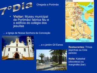 Visitar:  Museu municipal de Portimão/ fabrica féu e o edifício do colégio dos jesuítas 7ºDia Chegada a Portimão …  a Igreja de Nossa Senhora da Conceição … e o jardim Gil Eanes Restaurantes:  Trinca espinhas ou Cine paraíso Noite:  Katedral (discoteca) ou marginália (bar) 