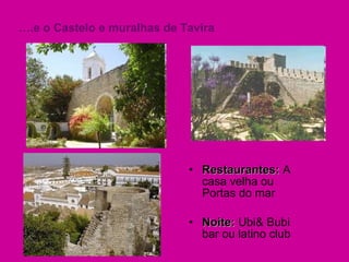 Restaurantes:  A casa velha ou Portas do mar Noite:  Ubi& Bubi bar ou latino club  … .e o Castelo e muralhas de Tavira 