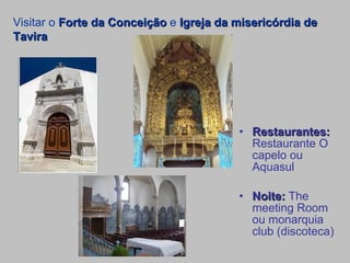 Restaurantes:  Restaurante O capelo ou Aquasul Noite:  The meeting Room ou monarquia club (discoteca) Visitar o  Forte da Conceição  e  Igreja da misericórdia de Tavira 