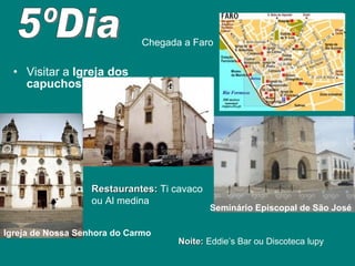 Visitar a  Igreja dos capuchos 5ºDia Restaurantes:  Ti cavaco  ou Al medina Chegada a Faro Seminário Episcopal de São José Igreja de Nossa Senhora do Carmo Noite:  Eddie’s Bar ou Discoteca lupy 
