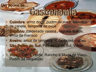 Um pouco de… Coimbra : arroz doce, pudim de ovos, biscoitos de canela, lampreia de ovos  Espinho:  caldeirada vareira , lagosta suada, arroz de marisco  Aveiro:  arroz de lampreia, ovos moles, rojões São Pedro do Sul:  Pão de Ló de Sul, Vitela Assada, o Folar  Viseu:  Caldo Verde, Rancho à Moda de Viseu, Pudim de Requeijão  Gastronomia 