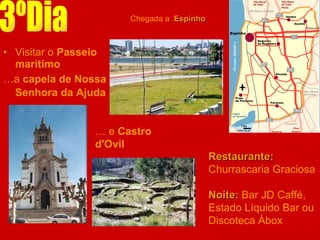 Visitar o  Passeio marítimo   … a  capela de Nossa Senhora da Ajuda   3ºDia Chegada a  Espinho Restaurante:  Churrascaria Graciosa Noite:  Bar JD Caffé, Estado Líquido Bar ou Discoteca Àbox …  e  Castro d'Ovil 