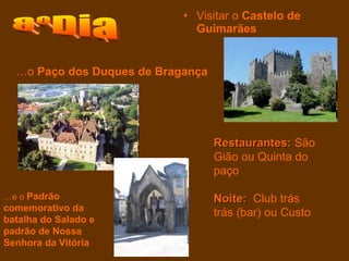 Visitar o  Castelo de Guimarães   8ºDia Restaurantes:  São Gião ou Quinta do paço  Noite:   Club trás trás (bar) ou Custo … e o  Padrão comemorativo da batalha do Salado e padrão de Nossa Senhora da Vitória … o  Paço dos Duques de Bragança   