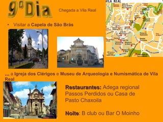 Visitar a  Capela de São Brás   9ºDia Chegada a Vila Real Restaurantes:  Adega regional Passos Perdidos ou Casa de Pasto Chaxoila Noite : B club ou Bar O Moinho …  a  Igreja dos Clérigos  e  Museu de Arqueologia e Numismática de Vila Real 