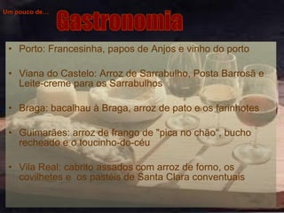 Um pouco de… Porto: Francesinha, papos de Anjos e vinho do porto Viana do Castelo: Arroz de Sarrabulho, Posta Barrosã e Leite-creme para os Sarrabulhos  Braga: bacalhau à Braga, arroz de pato e os farinhotes  Guimarães: arroz de frango de "pica no chão“, bucho recheado e o toucinho-do-céu  Vila Real: cabrito assados com arroz de forno, os covilhetes e  os pastéis de Santa Clara conventuais   Gastronomia 