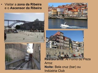Visitar a  zona da Ribeira  e o  Ascensor da Ribeira   Restaurante:  Al Forno ou Peza Arroz Noite:  Bela cruz (bar) ou Indústria Club 