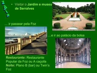 Visitar o   Jardim e museu de Serralves   2ºDia Restaurante:  Restaurante Popular da Foz ou A caçoila  Noite:  Plano B (bar) ou Twin’s Foz … e ir ao palácio da bolsa …  ir passear pela Foz 