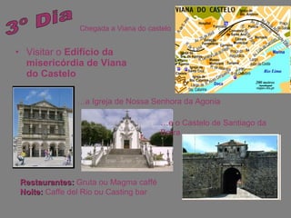 Visitar o  Edifício da misericórdia de Viana do Castelo 3º Dia Chegada a Viana do castelo Restaurantes:  Gruta ou Magma caffé Noite:  Caffe del Rio ou Casting bar … a Igreja de Nossa Senhora da Agonia … e o Castelo de Santiago da Barra 