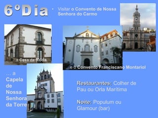 Visitar  o Convento de Nossa Senhora do Carmo  6ºDia Restaurantes:  Colher de Pau ou Orla Marítima Noite:  Populum ou Glamour (bar) … a  Casa da  Roda …  a  Capela de Nossa Senhora da Torre … e o  Convento Franciscano Montariol 