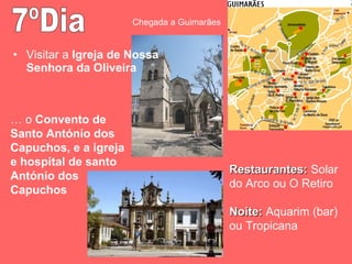 Visitar a  Igreja de Nossa Senhora da Oliveira 7ºDia Chegada a Guimarães Restaurantes:  Solar do Arco ou O Retiro Noite:  Aquarim (bar) ou Tropicana …  o  Convento de Santo António dos Capuchos, e a igreja e hospital de santo António dos Capuchos 