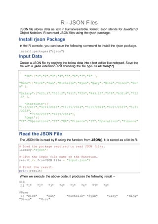R - JSON Files
JSON file stores data as text in human-readable format. Json stands for JavaScript
Object Notation. R can read JSON files using the rjson package.
Install rjson Package
In the R console, you can issue the following command to install the rjson package.
install.packages("rjson")
Input Data
Create a JSON file by copying the below data into a text editor like notepad. Save the
file with a .json extension and choosing the file type as all files(*.*).
{
"ID":["1","2","3","4","5","6","7","8" ],
"Name":["Rick","Dan","Michelle","Ryan","Gary","Nina","Simon","Gur
u" ],
"Salary":["623.3","515.2","611","729","843.25","578","632.8","722
.5" ],
"StartDate":[
"1/1/2012","9/23/2013","11/15/2014","5/11/2014","3/27/2015","5/21
/2013",
"7/30/2013","6/17/2014"],
"Dept":[
"IT","Operations","IT","HR","Finance","IT","Operations","Finance"
]
}
Read the JSON File
The JSON file is read by R using the function from JSON(). It is stored as a list in R.
# Load the package required to read JSON files.
library("rjson")
# Give the input file name to the function.
result <- fromJSON(file = "input.json")
# Print the result.
print(result)
When we execute the above code, it produces the following result −
$ID
[1] "1" "2" "3" "4" "5" "6" "7" "8"
$Name
[1] "Rick" "Dan" "Michelle" "Ryan" "Gary" "Nina"
"Simon" "Guru"
 