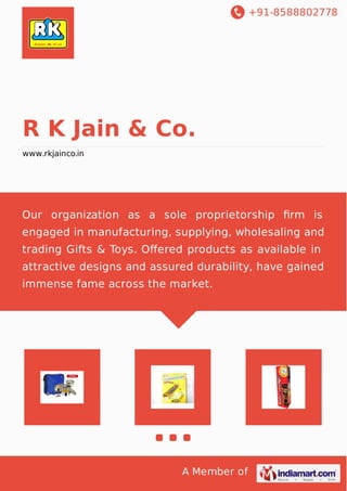 +91-8588802778
A Member of
R K Jain & Co.
www.rkjainco.in
Our organization as a sole proprietorship ﬁrm is
engaged in manufacturing, supplying, wholesaling and
trading Gifts & Toys. Oﬀered products as available in
attractive designs and assured durability, have gained
immense fame across the market.
 