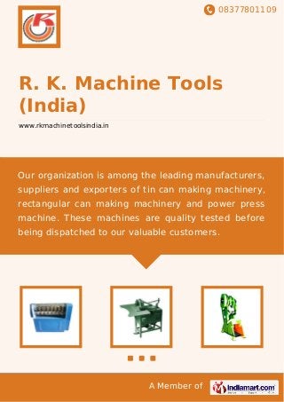 08377801109
A Member of
R. K. Machine Tools
(India)
www.rkmachinetoolsindia.in
Our organization is among the leading manufacturers,
suppliers and exporters of tin can making machinery,
rectangular can making machinery and power press
machine. These machines are quality tested before
being dispatched to our valuable customers.
 