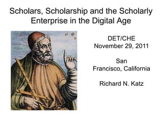 Scholars, Scholarship and the Scholarly
     Enterprise in the Digital Age

                           DET/CHE
                       November 29, 2011

                              San
                      Francisco, California

                        Richard N. Katz
 