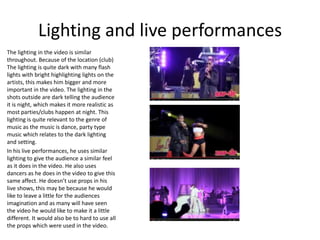 Lighting and live performances
The lighting in the video is similar
throughout. Because of the location (club)
The lighting is quite dark with many flash
lights with bright highlighting lights on the
artists, this makes him bigger and more
important in the video. The lighting in the
shots outside are dark telling the audience
it is night, which makes it more realistic as
most parties/clubs happen at night. This
lighting is quite relevant to the genre of
music as the music is dance, party type
music which relates to the dark lighting
and setting.
In his live performances, he uses similar
lighting to give the audience a similar feel
as it does in the video. He also uses
dancers as he does in the video to give this
same affect. He doesn’t use props in his
live shows, this may be because he would
like to leave a little for the audiences
imagination and as many will have seen
the video he would like to make it a little
different. It would also be to hard to use all
the props which were used in the video.
 